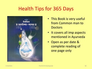Health Tips for 365 Days
7/19/2015 Prof.Dr.R.R.Deshpande 82
• This Book is very useful
from Common man to
Doctors
• It covers all imp aspects
mentioned in Ayurveda
• Open as per date &
complete reading of
one page only
 