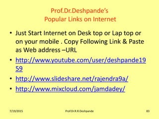 Prof.Dr.Deshpande’s
Popular Links on Internet
• Just Start Internet on Desk top or Lap top or
on your mobile . Copy Following Link & Paste
as Web address –URL
• http://www.youtube.com/user/deshpande19
59
• http://www.slideshare.net/rajendra9a/
• http://www.mixcloud.com/jamdadey/
7/19/2015 Prof.Dr.R.R.Deshpande 83
 