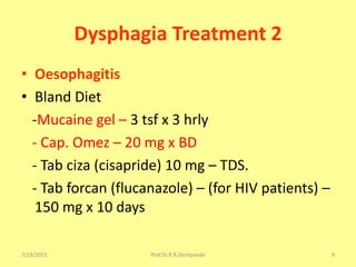 7/19/2015 Prof.Dr.R.R.Deshpande 9
Dysphagia Treatment 2
• Oesophagitis
• Bland Diet
-Mucaine gel – 3 tsf x 3 hrly
- Cap. Omez – 20 mg x BD
- Tab ciza (cisapride) 10 mg – TDS.
- Tab forcan (flucanazole) – (for HIV patients) –
150 mg x 10 days
 