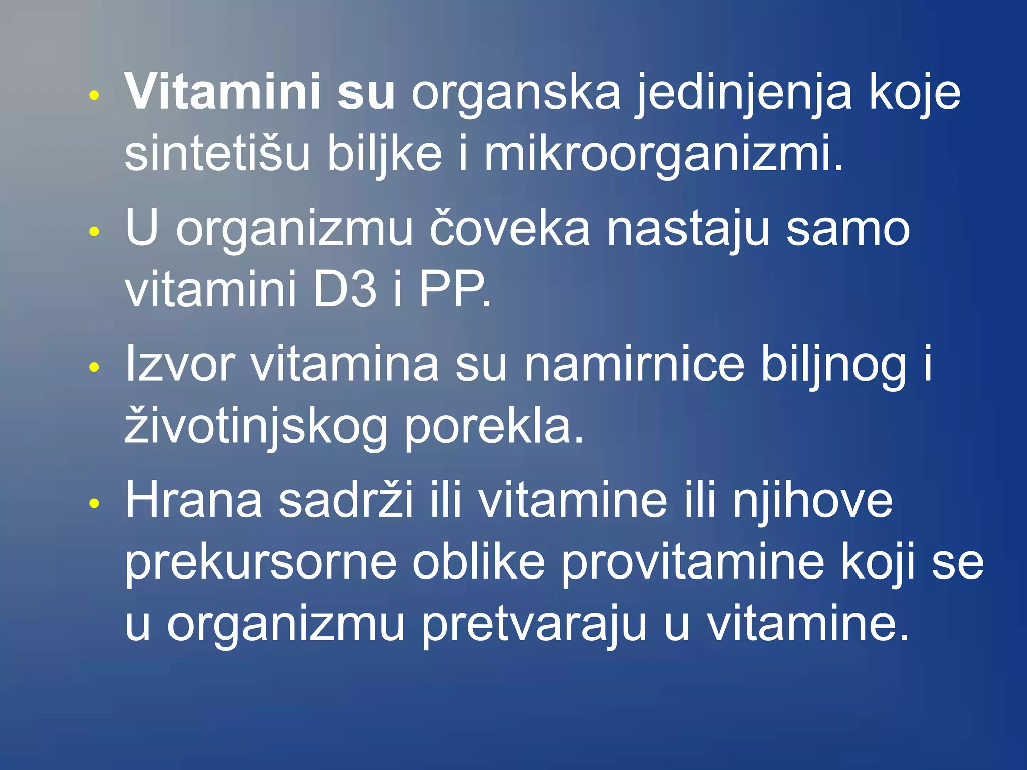 • Vitamini su organska jedinjenja koje
sintetišu biljke i mikroorganizmi.
• U organizmu čoveka nastaju samo
vitamini D3 i PP.
• Izvor vitamina su namirnice biljnog i
životinjskog porekla.
• Hrana sadrži ili vitamine ili njihove
prekursorne oblike provitamine koji se
u organizmu pretvaraju u vitamine.
 