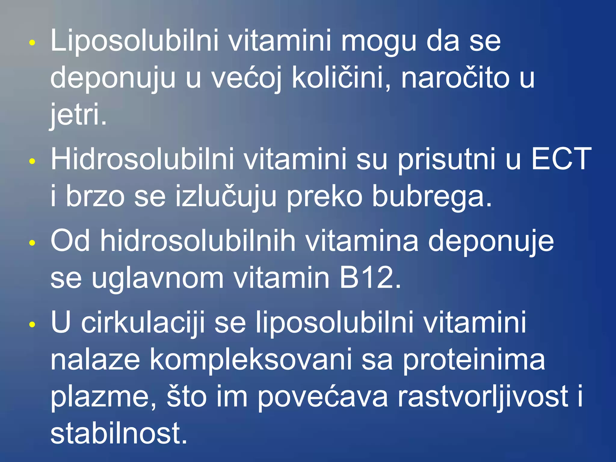 • Liposolubilni vitamini mogu da se
deponuju u većoj količini, naročito u
jetri.
• Hidrosolubilni vitamini su prisutni u ECT
i brzo se izlučuju preko bubrega.
• Od hidrosolubilnih vitamina deponuje
se uglavnom vitamin B12.
• U cirkulaciji se liposolubilni vitamini
nalaze kompleksovani sa proteinima
plazme, što im povećava rastvorljivost i
stabilnost.
 