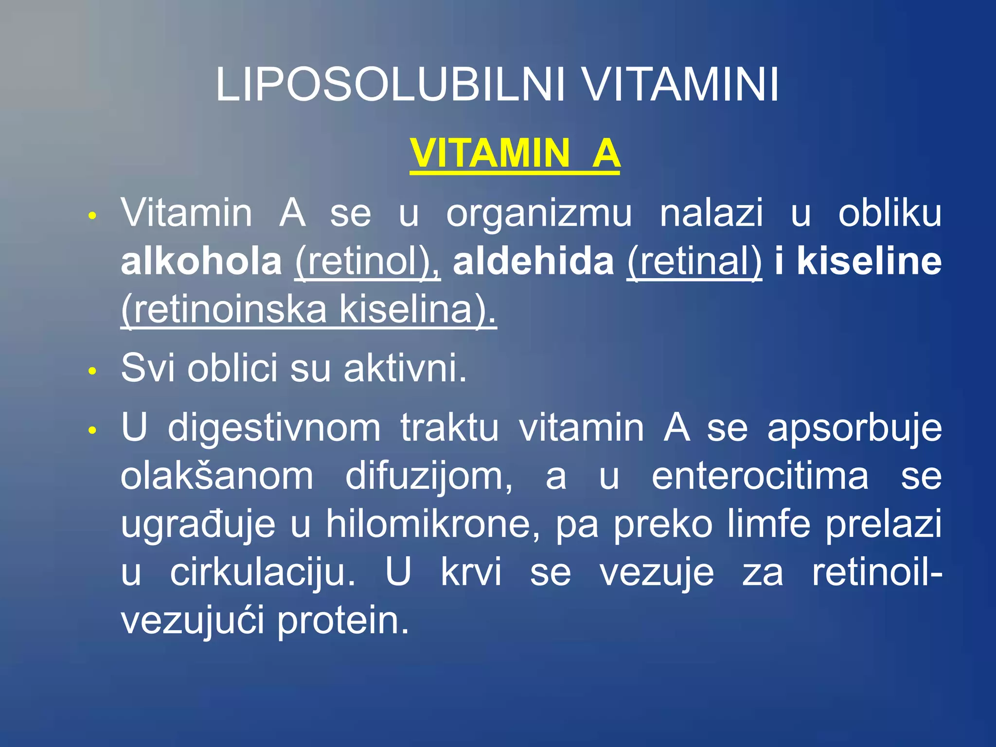 LIPOSOLUBILNI VITAMINI
VITAMIN A
• Vitamin A se u organizmu nalazi u obliku
alkohola (retinol), aldehida (retinal) i kiseline
(retinoinska kiselina).
• Svi oblici su aktivni.
• U digestivnom traktu vitamin A se apsorbuje
olakšanom difuzijom, a u enterocitima se
ugrađuje u hilomikrone, pa preko limfe prelazi
u cirkulaciju. U krvi se vezuje za retinoil-
vezujući protein.
 