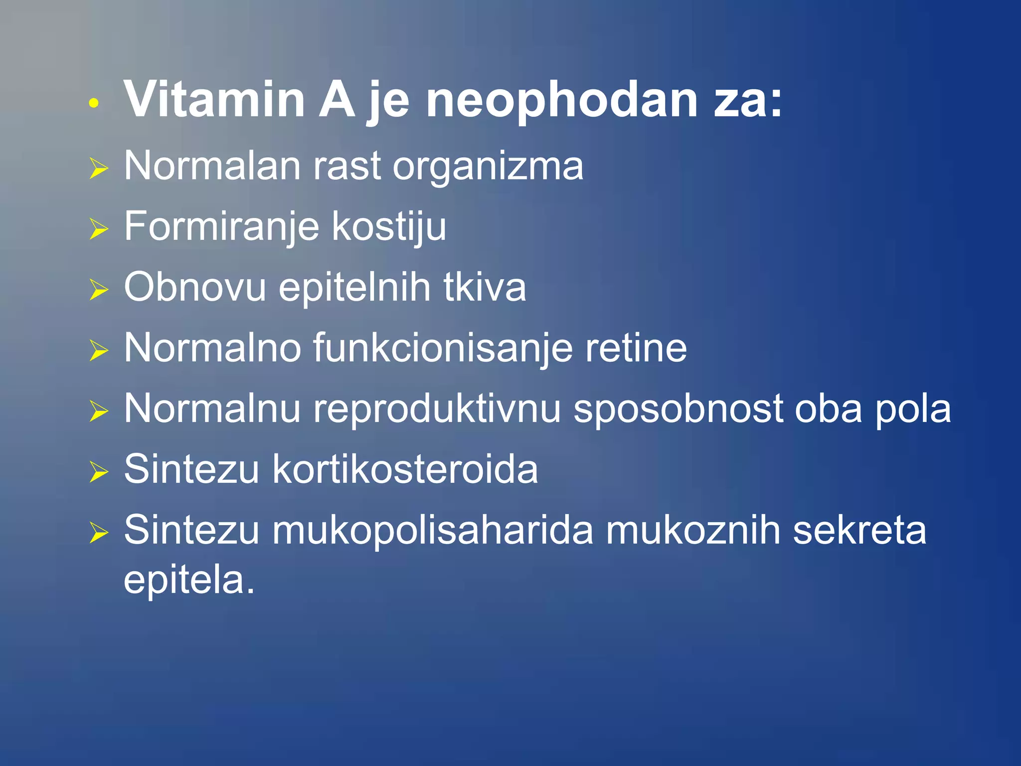 • Vitamin A je neophodan za:
 Normalan rast organizma
 Formiranje kostiju
 Obnovu epitelnih tkiva
 Normalno funkcionisanje retine
 Normalnu reproduktivnu sposobnost oba pola
 Sintezu kortikosteroida
 Sintezu mukopolisaharida mukoznih sekreta
epitela.
 