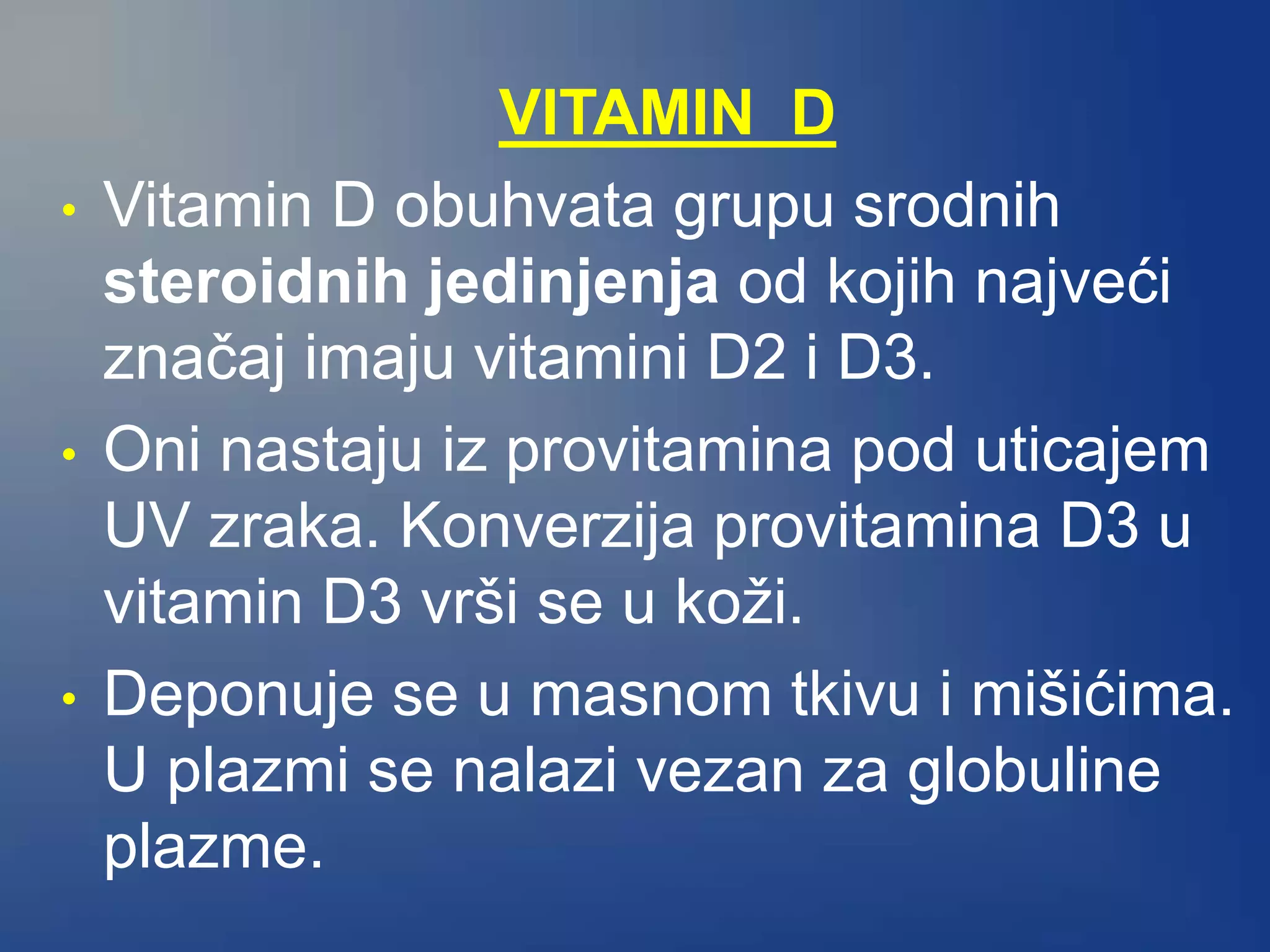 VITAMIN D
• Vitamin D obuhvata grupu srodnih
steroidnih jedinjenja od kojih najveći
značaj imaju vitamini D2 i D3.
• Oni nastaju iz provitamina pod uticajem
UV zraka. Konverzija provitamina D3 u
vitamin D3 vrši se u koži.
• Deponuje se u masnom tkivu i mišićima.
U plazmi se nalazi vezan za globuline
plazme.
 