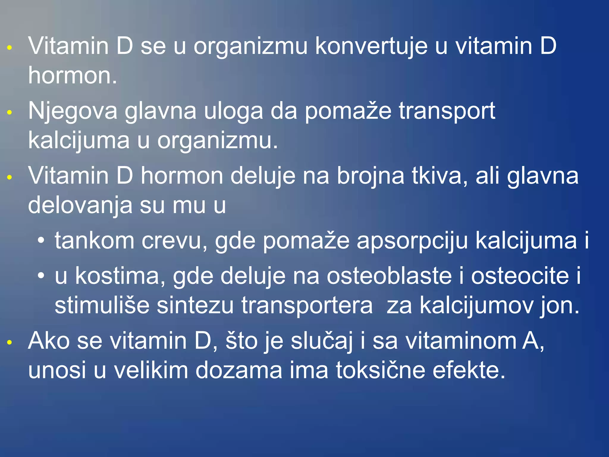 • Vitamin D se u organizmu konvertuje u vitamin D
hormon.
• Njegova glavna uloga da pomaže transport
kalcijuma u organizmu.
• Vitamin D hormon deluje na brojna tkiva, ali glavna
delovanja su mu u
• tankom crevu, gde pomaže apsorpciju kalcijuma i
• u kostima, gde deluje na osteoblaste i osteocite i
stimuliše sintezu transportera za kalcijumov jon.
• Ako se vitamin D, što je slučaj i sa vitaminom A,
unosi u velikim dozama ima toksične efekte.
 