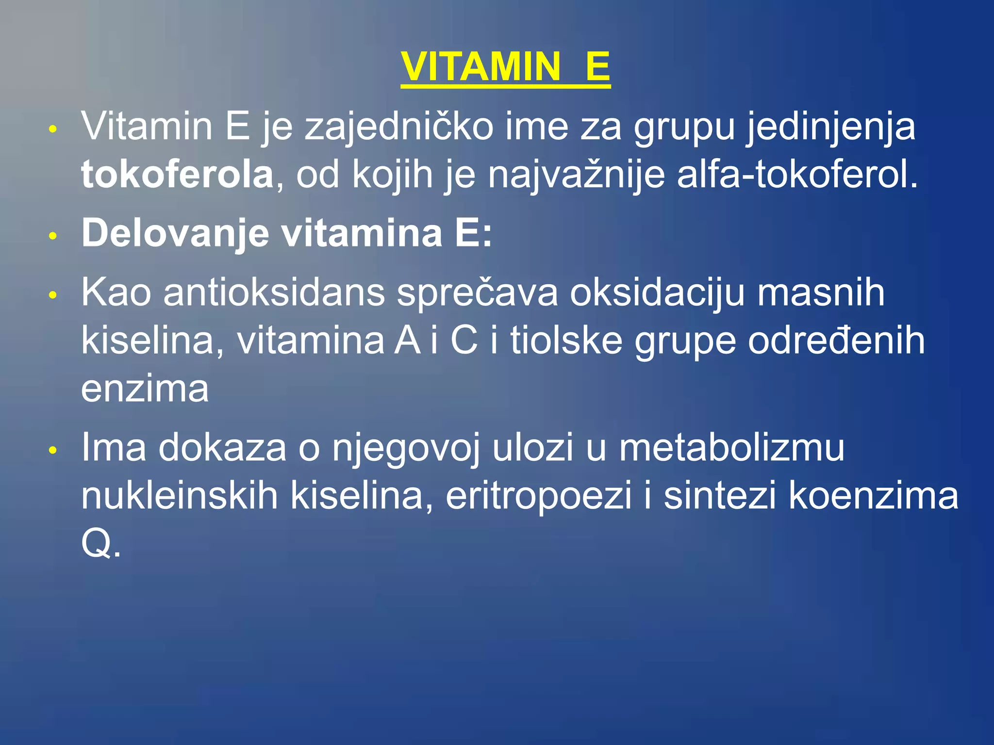 VITAMIN E
• Vitamin E je zajedničko ime za grupu jedinjenja
tokoferola, od kojih je najvažnije alfa-tokoferol.
• Delovanje vitamina E:
• Kao antioksidans sprečava oksidaciju masnih
kiselina, vitamina A i C i tiolske grupe određenih
enzima
• Ima dokaza o njegovoj ulozi u metabolizmu
nukleinskih kiselina, eritropoezi i sintezi koenzima
Q.
 