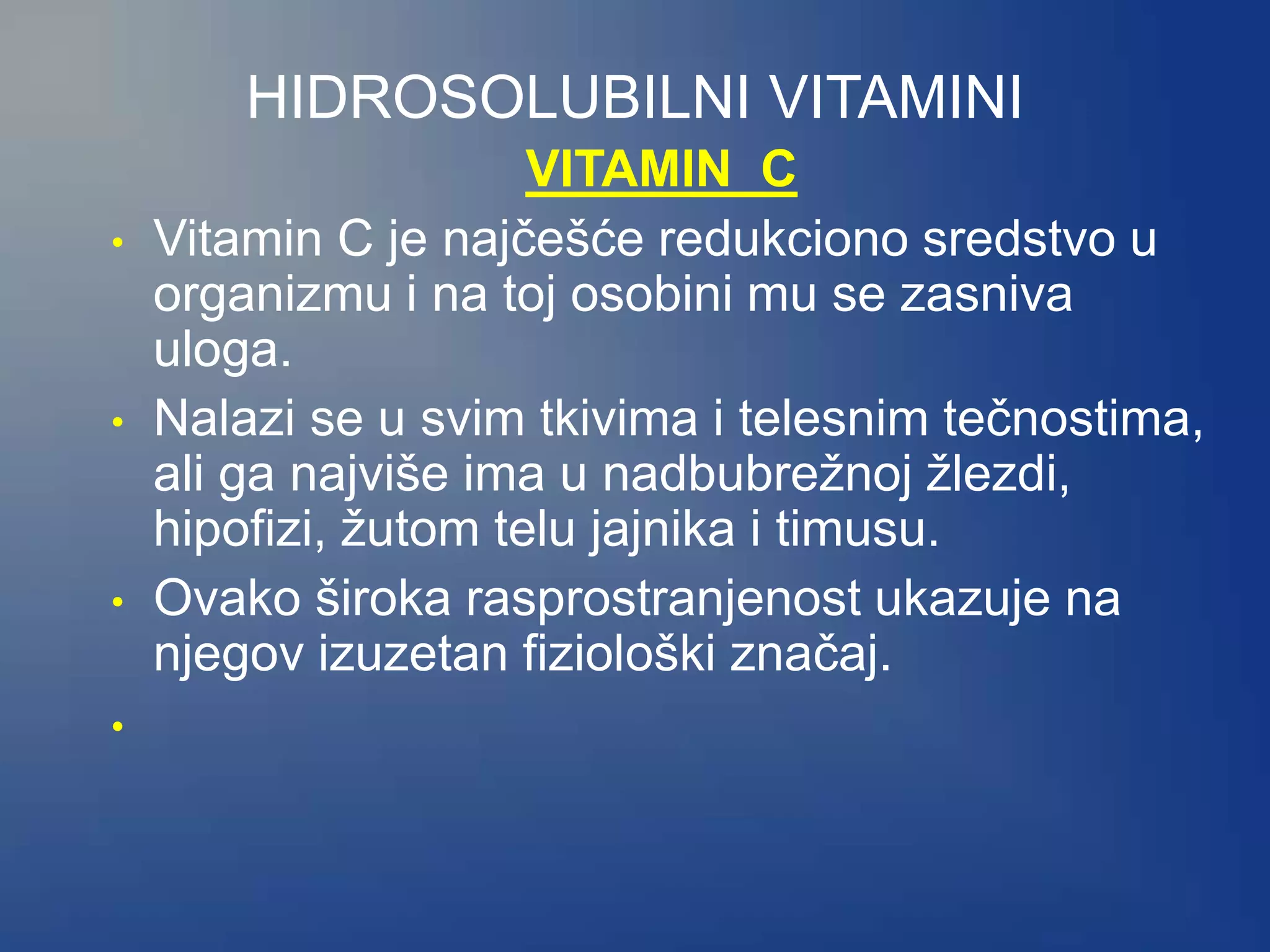 HIDROSOLUBILNI VITAMINI
VITAMIN C
• Vitamin C je najčešće redukciono sredstvo u
organizmu i na toj osobini mu se zasniva
uloga.
• Nalazi se u svim tkivima i telesnim tečnostima,
ali ga najviše ima u nadbubrežnoj žlezdi,
hipofizi, žutom telu jajnika i timusu.
• Ovako široka rasprostranjenost ukazuje na
njegov izuzetan fiziološki značaj.
•
 