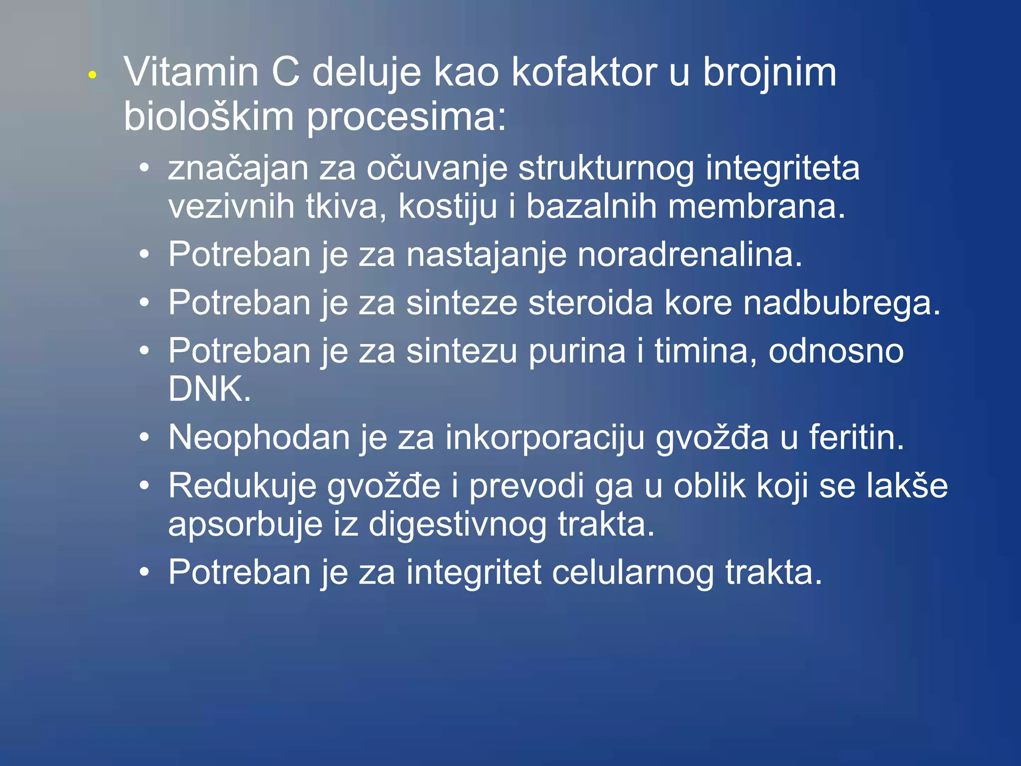 • Vitamin C deluje kao kofaktor u brojnim
biološkim procesima:
• značajan za očuvanje strukturnog integriteta
vezivnih tkiva, kostiju i bazalnih membrana.
• Potreban je za nastajanje noradrenalina.
• Potreban je za sinteze steroida kore nadbubrega.
• Potreban je za sintezu purina i timina, odnosno
DNK.
• Neophodan je za inkorporaciju gvožđa u feritin.
• Redukuje gvožđe i prevodi ga u oblik koji se lakše
apsorbuje iz digestivnog trakta.
• Potreban je za integritet celularnog trakta.
 