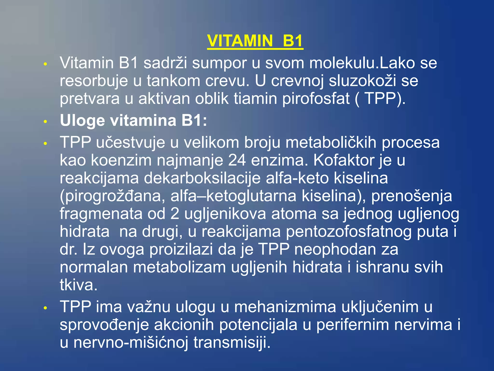 VITAMIN B1
• Vitamin B1 sadrži sumpor u svom molekulu.Lako se
resorbuje u tankom crevu. U crevnoj sluzokoži se
pretvara u aktivan oblik tiamin pirofosfat ( TPP).
• Uloge vitamina B1:
• TPP učestvuje u velikom broju metaboličkih procesa
kao koenzim najmanje 24 enzima. Kofaktor je u
reakcijama dekarboksilacije alfa-keto kiselina
(pirogrožđana, alfa–ketoglutarna kiselina), prenošenja
fragmenata od 2 ugljenikova atoma sa jednog ugljenog
hidrata na drugi, u reakcijama pentozofosfatnog puta i
dr. Iz ovoga proizilazi da je TPP neophodan za
normalan metabolizam ugljenih hidrata i ishranu svih
tkiva.
• TPP ima važnu ulogu u mehanizmima uključenim u
sprovođenje akcionih potencijala u perifernim nervima i
u nervno-mišićnoj transmisiji.
 