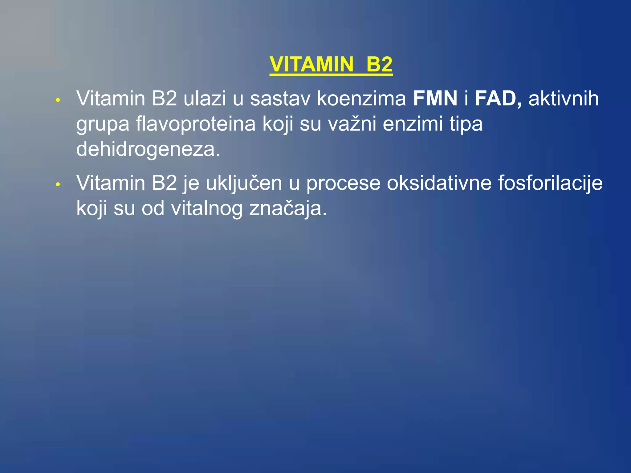 VITAMIN B2
• Vitamin B2 ulazi u sastav koenzima FMN i FAD, aktivnih
grupa flavoproteina koji su važni enzimi tipa
dehidrogeneza.
• Vitamin B2 je uključen u procese oksidativne fosforilacije
koji su od vitalnog značaja.
 