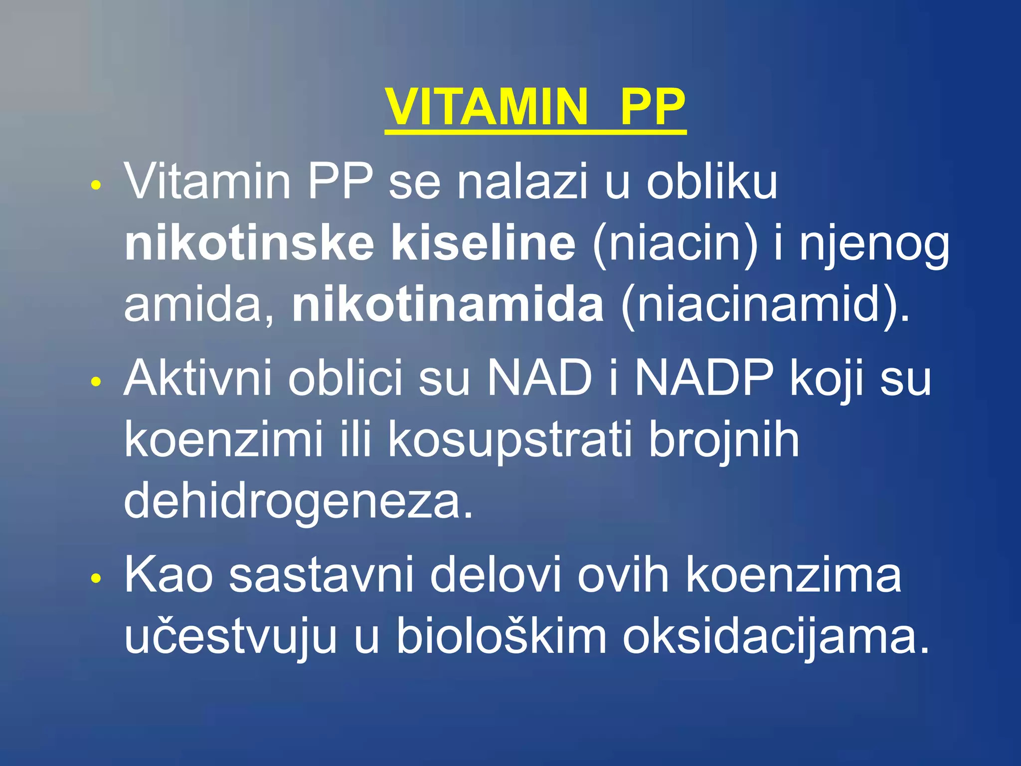 VITAMIN PP
• Vitamin PP se nalazi u obliku
nikotinske kiseline (niacin) i njenog
amida, nikotinamida (niacinamid).
• Aktivni oblici su NAD i NADP koji su
koenzimi ili kosupstrati brojnih
dehidrogeneza.
• Kao sastavni delovi ovih koenzima
učestvuju u biološkim oksidacijama.
 