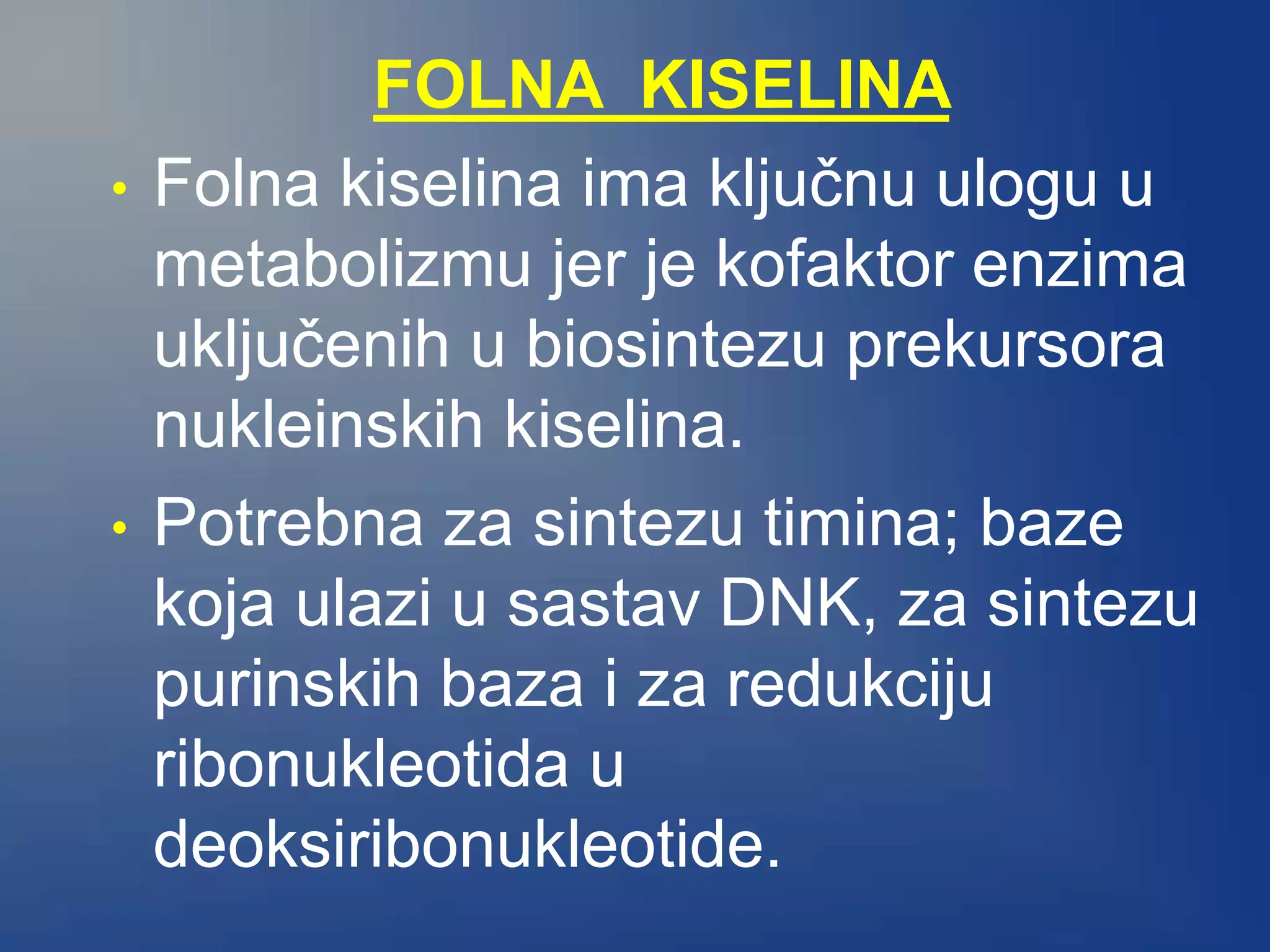 FOLNA KISELINA
• Folna kiselina ima ključnu ulogu u
metabolizmu jer je kofaktor enzima
uključenih u biosintezu prekursora
nukleinskih kiselina.
• Potrebna za sintezu timina; baze
koja ulazi u sastav DNK, za sintezu
purinskih baza i za redukciju
ribonukleotida u
deoksiribonukleotide.
 