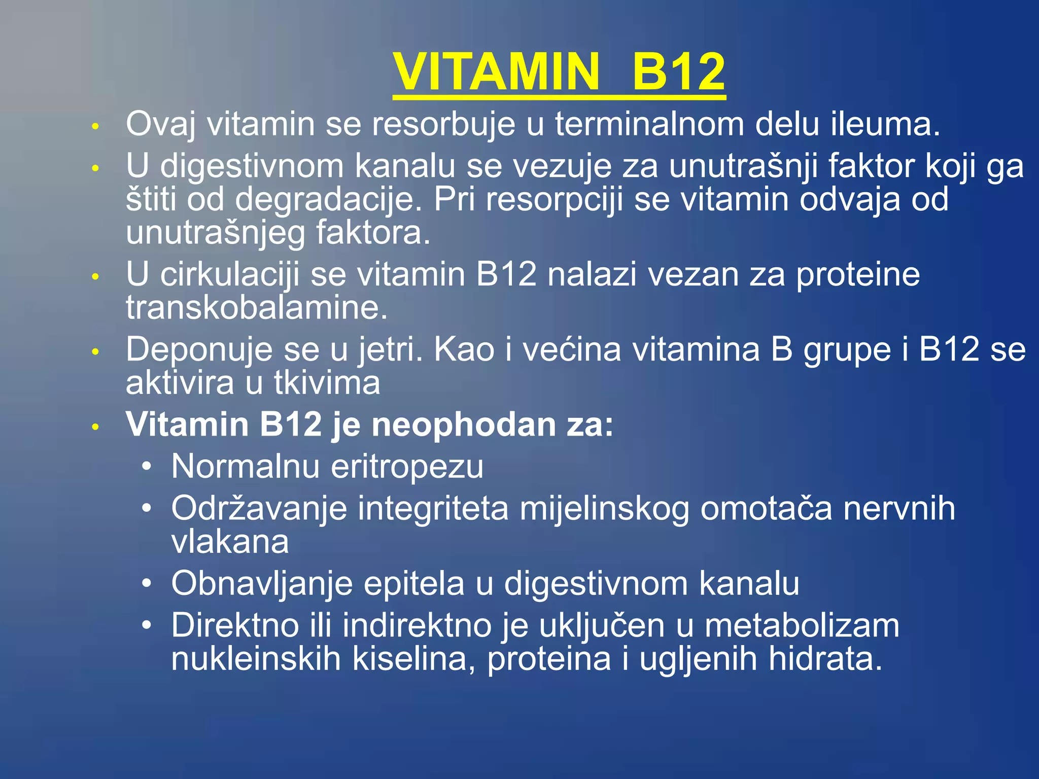 VITAMIN B12
• Ovaj vitamin se resorbuje u terminalnom delu ileuma.
• U digestivnom kanalu se vezuje za unutrašnji faktor koji ga
štiti od degradacije. Pri resorpciji se vitamin odvaja od
unutrašnjeg faktora.
• U cirkulaciji se vitamin B12 nalazi vezan za proteine
transkobalamine.
• Deponuje se u jetri. Kao i većina vitamina B grupe i B12 se
aktivira u tkivima
• Vitamin B12 je neophodan za:
• Normalnu eritropezu
• Održavanje integriteta mijelinskog omotača nervnih
vlakana
• Obnavljanje epitela u digestivnom kanalu
• Direktno ili indirektno je uključen u metabolizam
nukleinskih kiselina, proteina i ugljenih hidrata.
 