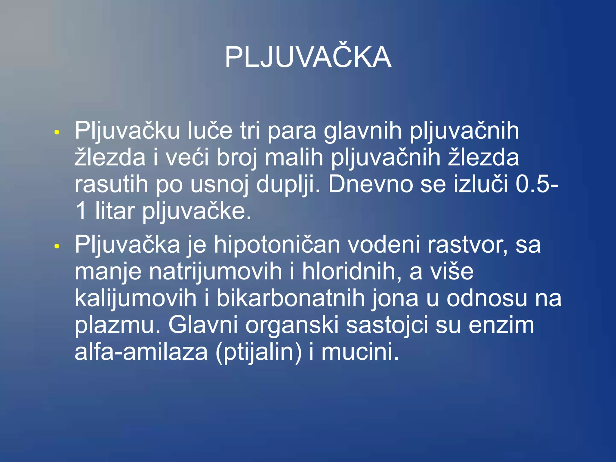 PLJUVAČKA
• Pljuvačku luče tri para glavnih pljuvačnih
žlezda i veći broj malih pljuvačnih žlezda
rasutih po usnoj duplji. Dnevno se izluči 0.5-
1 litar pljuvačke.
• Pljuvačka je hipotoničan vodeni rastvor, sa
manje natrijumovih i hloridnih, a više
kalijumovih i bikarbonatnih jona u odnosu na
plazmu. Glavni organski sastojci su enzim
alfa-amilaza (ptijalin) i mucini.
 