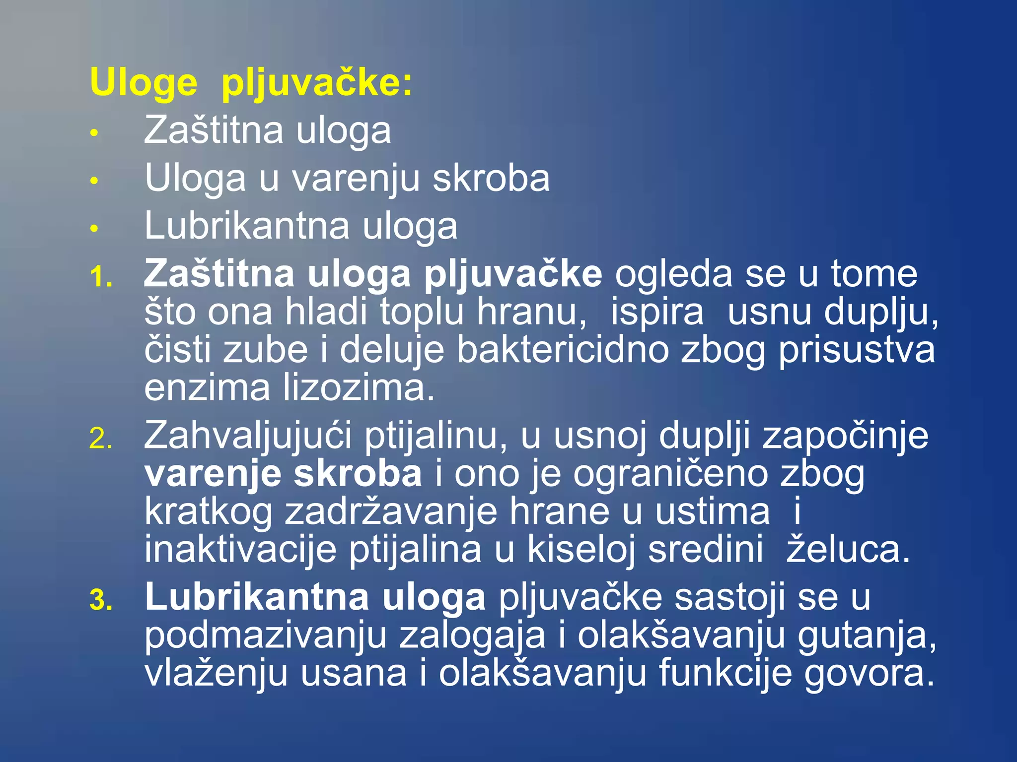 Uloge pljuvačke:
• Zaštitna uloga
• Uloga u varenju skroba
• Lubrikantna uloga
1. Zaštitna uloga pljuvačke ogleda se u tome
što ona hladi toplu hranu, ispira usnu duplju,
čisti zube i deluje baktericidno zbog prisustva
enzima lizozima.
2. Zahvaljujući ptijalinu, u usnoj duplji započinje
varenje skroba i ono je ograničeno zbog
kratkog zadržavanje hrane u ustima i
inaktivacije ptijalina u kiseloj sredini želuca.
3. Lubrikantna uloga pljuvačke sastoji se u
podmazivanju zalogaja i olakšavanju gutanja,
vlaženju usana i olakšavanju funkcije govora.
 