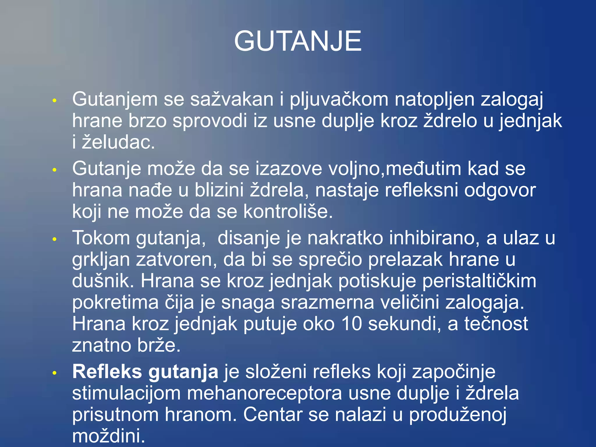 GUTANJE
• Gutanjem se sažvakan i pljuvačkom natopljen zalogaj
hrane brzo sprovodi iz usne duplje kroz ždrelo u jednjak
i želudac.
• Gutanje može da se izazove voljno,međutim kad se
hrana nađe u blizini ždrela, nastaje refleksni odgovor
koji ne može da se kontroliše.
• Tokom gutanja, disanje je nakratko inhibirano, a ulaz u
grkljan zatvoren, da bi se sprečio prelazak hrane u
dušnik. Hrana se kroz jednjak potiskuje peristaltičkim
pokretima čija je snaga srazmerna veličini zalogaja.
Hrana kroz jednjak putuje oko 10 sekundi, a tečnost
znatno brže.
• Refleks gutanja je složeni refleks koji započinje
stimulacijom mehanoreceptora usne duplje i ždrela
prisutnom hranom. Centar se nalazi u produženoj
moždini.
 
