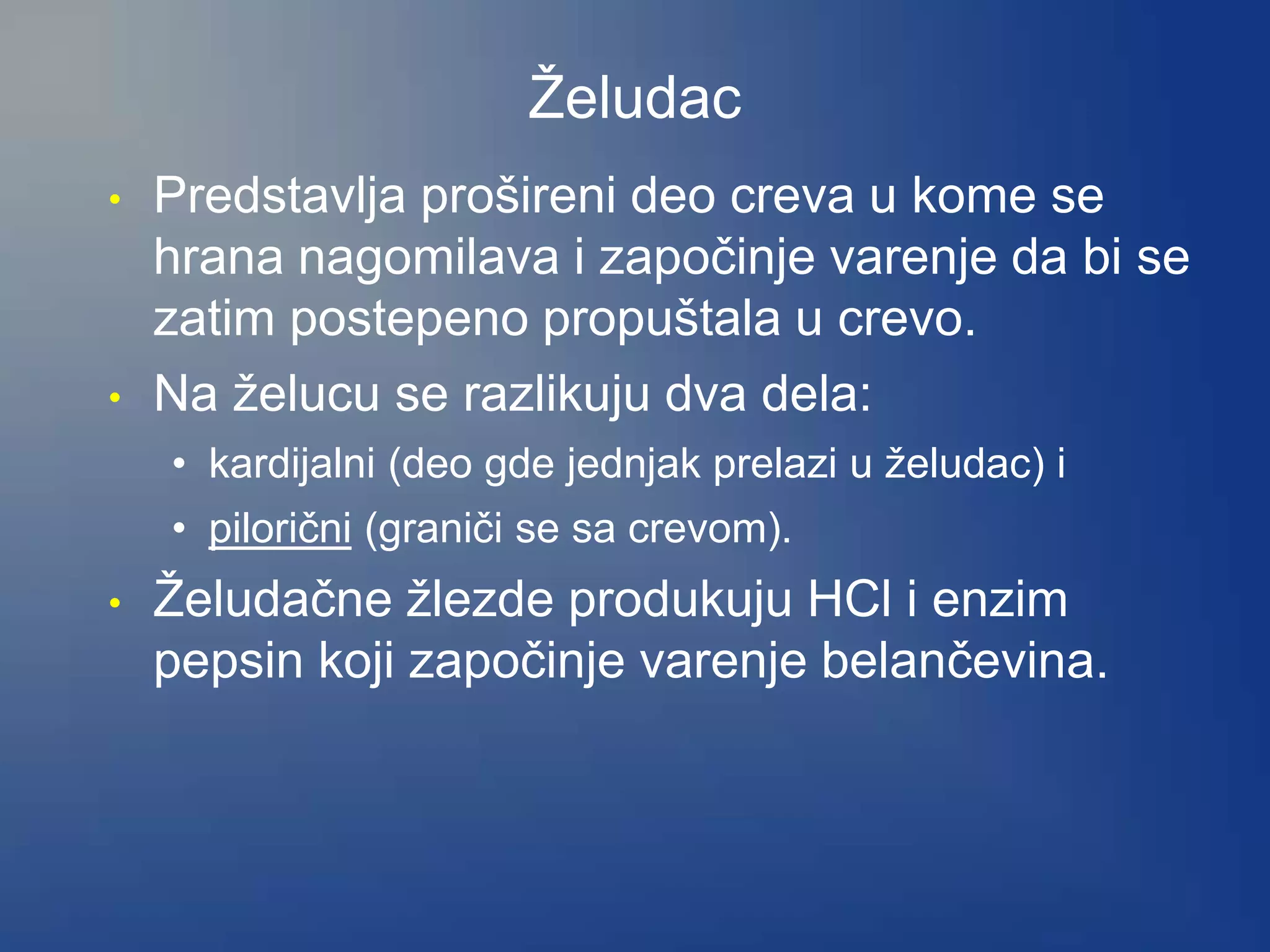 Želudac
• Predstavlja prošireni deo creva u kome se
hrana nagomilava i započinje varenje da bi se
zatim postepeno propuštala u crevo.
• Na želucu se razlikuju dva dela:
• kardijalni (deo gde jednjak prelazi u želudac) i
• pilorični (graniči se sa crevom).
• Želudačne žlezde produkuju HCl i enzim
pepsin koji započinje varenje belančevina.
 