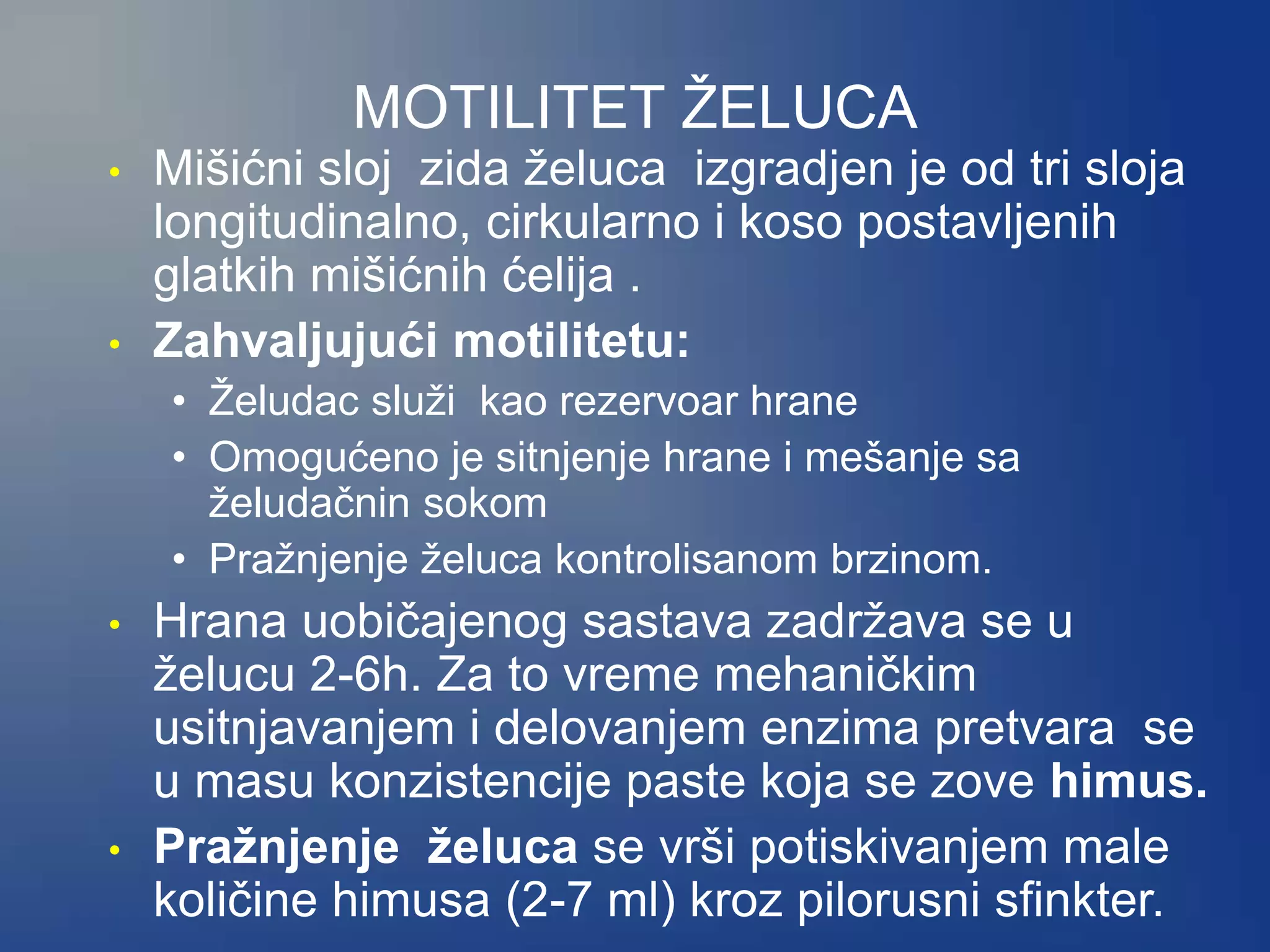 MOTILITET ŽELUCA
• Mišićni sloj zida želuca izgradjen je od tri sloja
longitudinalno, cirkularno i koso postavljenih
glatkih mišićnih ćelija .
• Zahvaljujući motilitetu:
• Želudac služi kao rezervoar hrane
• Omogućeno je sitnjenje hrane i mešanje sa
želudačnin sokom
• Pražnjenje želuca kontrolisanom brzinom.
• Hrana uobičajenog sastava zadržava se u
želucu 2-6h. Za to vreme mehaničkim
usitnjavanjem i delovanjem enzima pretvara se
u masu konzistencije paste koja se zove himus.
• Pražnjenje želuca se vrši potiskivanjem male
količine himusa (2-7 ml) kroz pilorusni sfinkter.
 