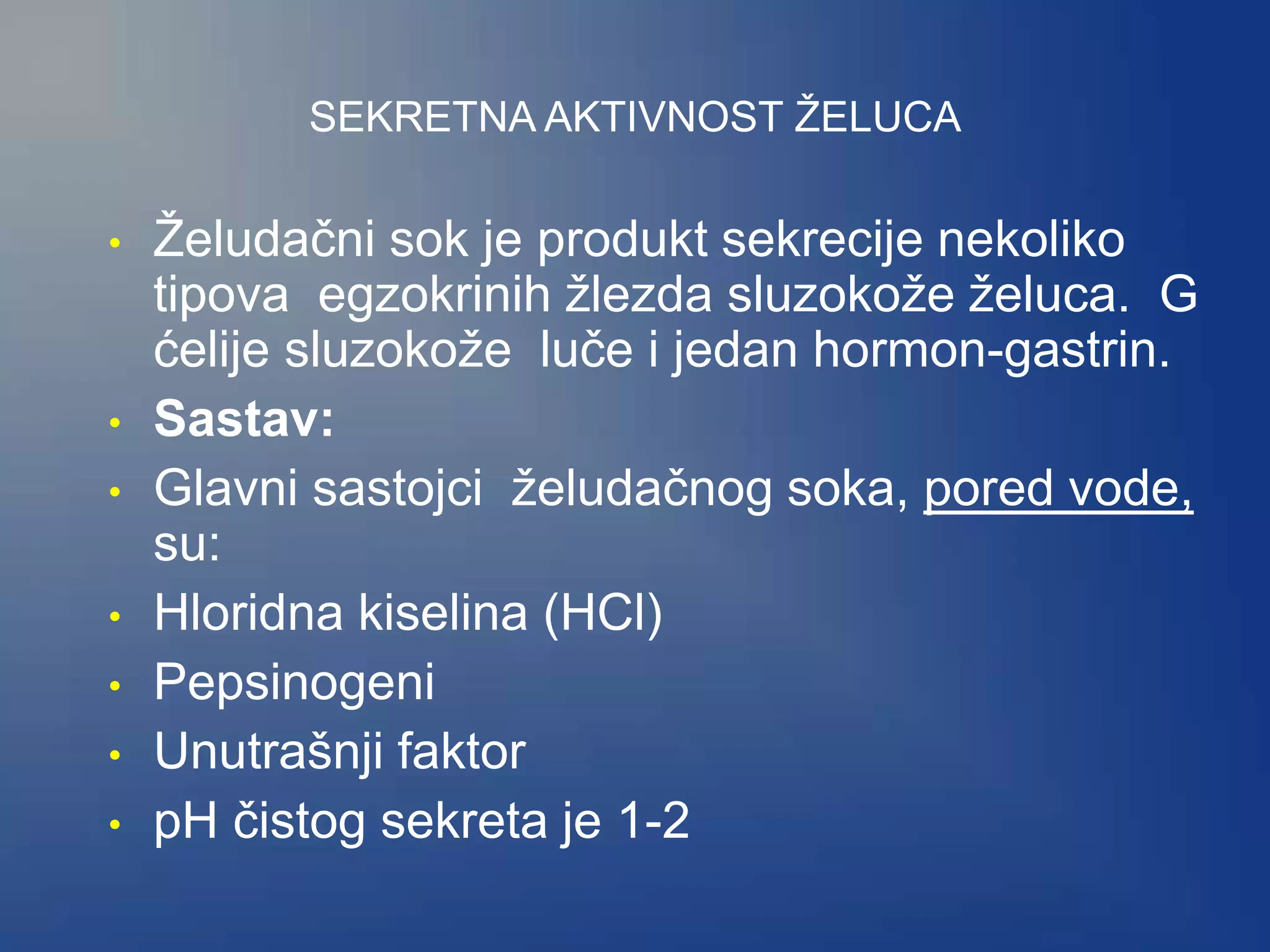 SEKRETNA AKTIVNOST ŽELUCA
• Želudačni sok je produkt sekrecije nekoliko
tipova egzokrinih žlezda sluzokože želuca. G
ćelije sluzokože luče i jedan hormon-gastrin.
• Sastav:
• Glavni sastojci želudačnog soka, pored vode,
su:
• Hloridna kiselina (HCl)
• Pepsinogeni
• Unutrašnji faktor
• pH čistog sekreta je 1-2
 