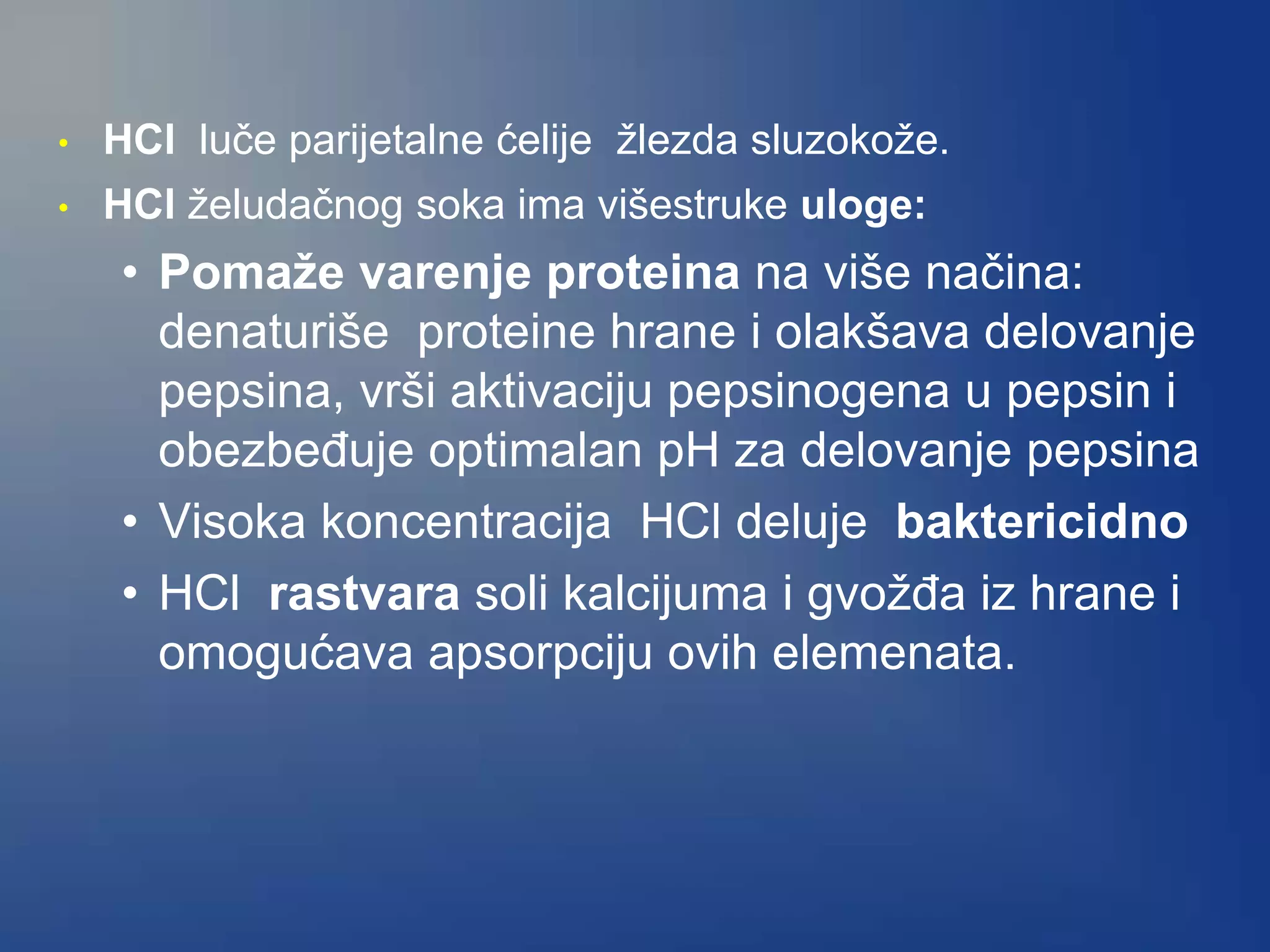 • HCl luče parijetalne ćelije žlezda sluzokože.
• HCl želudačnog soka ima višestruke uloge:
• Pomaže varenje proteina na više načina:
denaturiše proteine hrane i olakšava delovanje
pepsina, vrši aktivaciju pepsinogena u pepsin i
obezbeđuje optimalan pH za delovanje pepsina
• Visoka koncentracija HCl deluje baktericidno
• HCl rastvara soli kalcijuma i gvožđa iz hrane i
omogućava apsorpciju ovih elemenata.
 