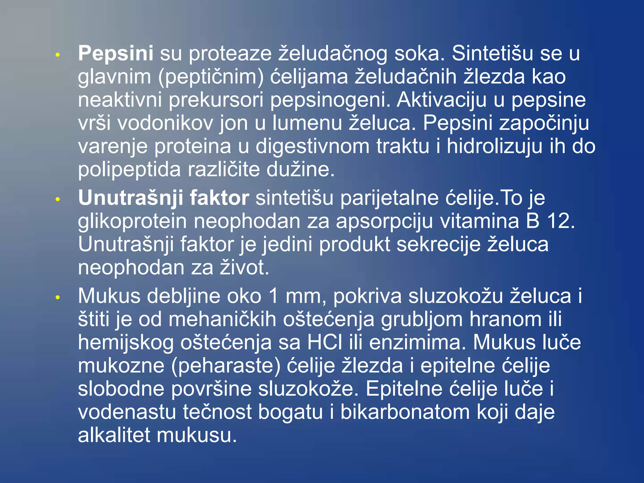 • Pepsini su proteaze želudačnog soka. Sintetišu se u
glavnim (peptičnim) ćelijama želudačnih žlezda kao
neaktivni prekursori pepsinogeni. Aktivaciju u pepsine
vrši vodonikov jon u lumenu želuca. Pepsini započinju
varenje proteina u digestivnom traktu i hidrolizuju ih do
polipeptida različite dužine.
• Unutrašnji faktor sintetišu parijetalne ćelije.To je
glikoprotein neophodan za apsorpciju vitamina B 12.
Unutrašnji faktor je jedini produkt sekrecije želuca
neophodan za život.
• Mukus debljine oko 1 mm, pokriva sluzokožu želuca i
štiti je od mehaničkih oštećenja grubljom hranom ili
hemijskog oštećenja sa HCl ili enzimima. Mukus luče
mukozne (peharaste) ćelije žlezda i epitelne ćelije
slobodne površine sluzokože. Epitelne ćelije luče i
vodenastu tečnost bogatu i bikarbonatom koji daje
alkalitet mukusu.
 