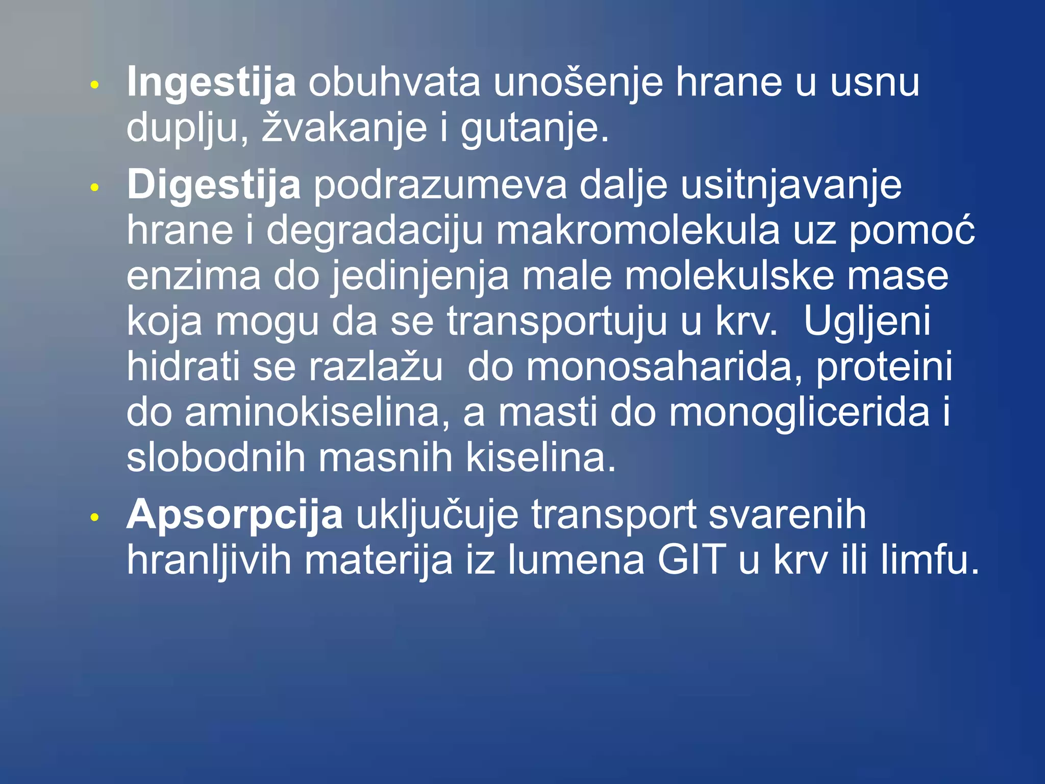• Ingestija obuhvata unošenje hrane u usnu
duplju, žvakanje i gutanje.
• Digestija podrazumeva dalje usitnjavanje
hrane i degradaciju makromolekula uz pomoć
enzima do jedinjenja male molekulske mase
koja mogu da se transportuju u krv. Ugljeni
hidrati se razlažu do monosaharida, proteini
do aminokiselina, a masti do monoglicerida i
slobodnih masnih kiselina.
• Apsorpcija uključuje transport svarenih
hranljivih materija iz lumena GIT u krv ili limfu.
 