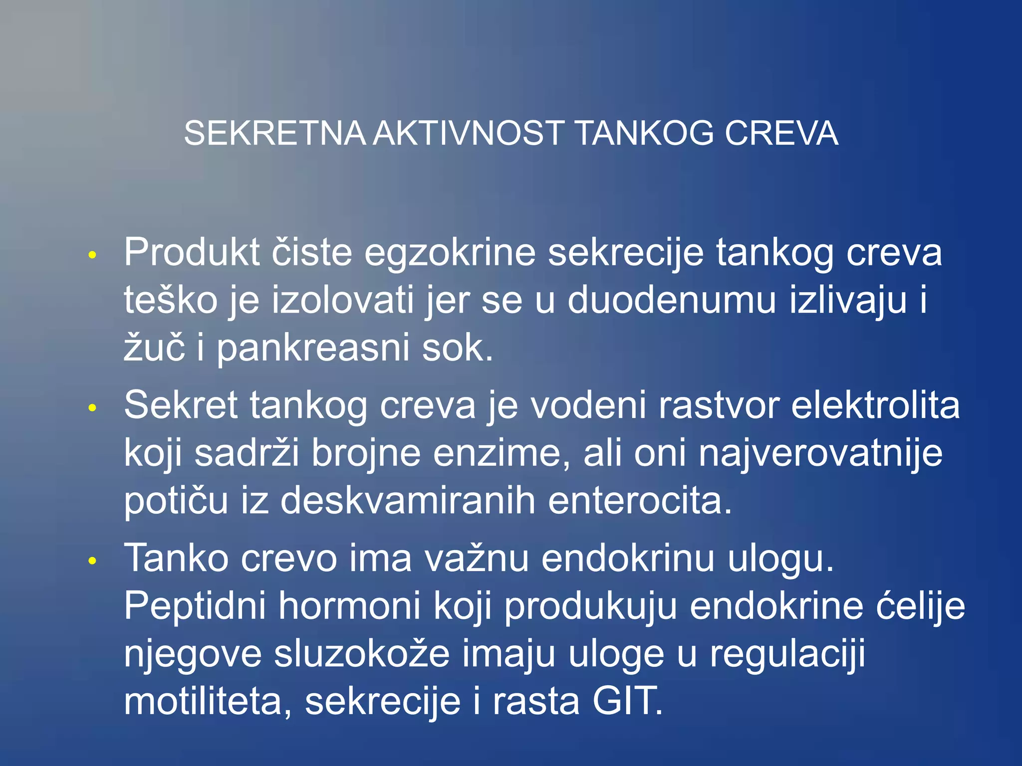 SEKRETNA AKTIVNOST TANKOG CREVA
• Produkt čiste egzokrine sekrecije tankog creva
teško je izolovati jer se u duodenumu izlivaju i
žuč i pankreasni sok.
• Sekret tankog creva je vodeni rastvor elektrolita
koji sadrži brojne enzime, ali oni najverovatnije
potiču iz deskvamiranih enterocita.
• Tanko crevo ima važnu endokrinu ulogu.
Peptidni hormoni koji produkuju endokrine ćelije
njegove sluzokože imaju uloge u regulaciji
motiliteta, sekrecije i rasta GIT.
 