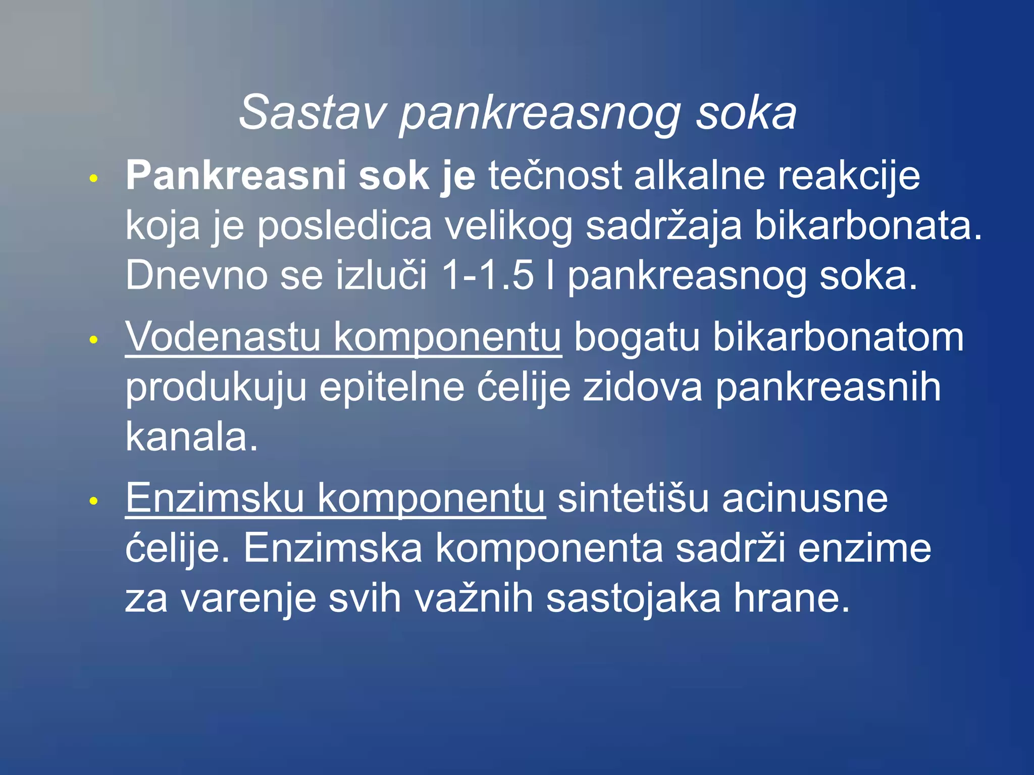 Sastav pankreasnog soka
• Pankreasni sok je tečnost alkalne reakcije
koja je posledica velikog sadržaja bikarbonata.
Dnevno se izluči 1-1.5 l pankreasnog soka.
• Vodenastu komponentu bogatu bikarbonatom
produkuju epitelne ćelije zidova pankreasnih
kanala.
• Enzimsku komponentu sintetišu acinusne
ćelije. Enzimska komponenta sadrži enzime
za varenje svih važnih sastojaka hrane.
 