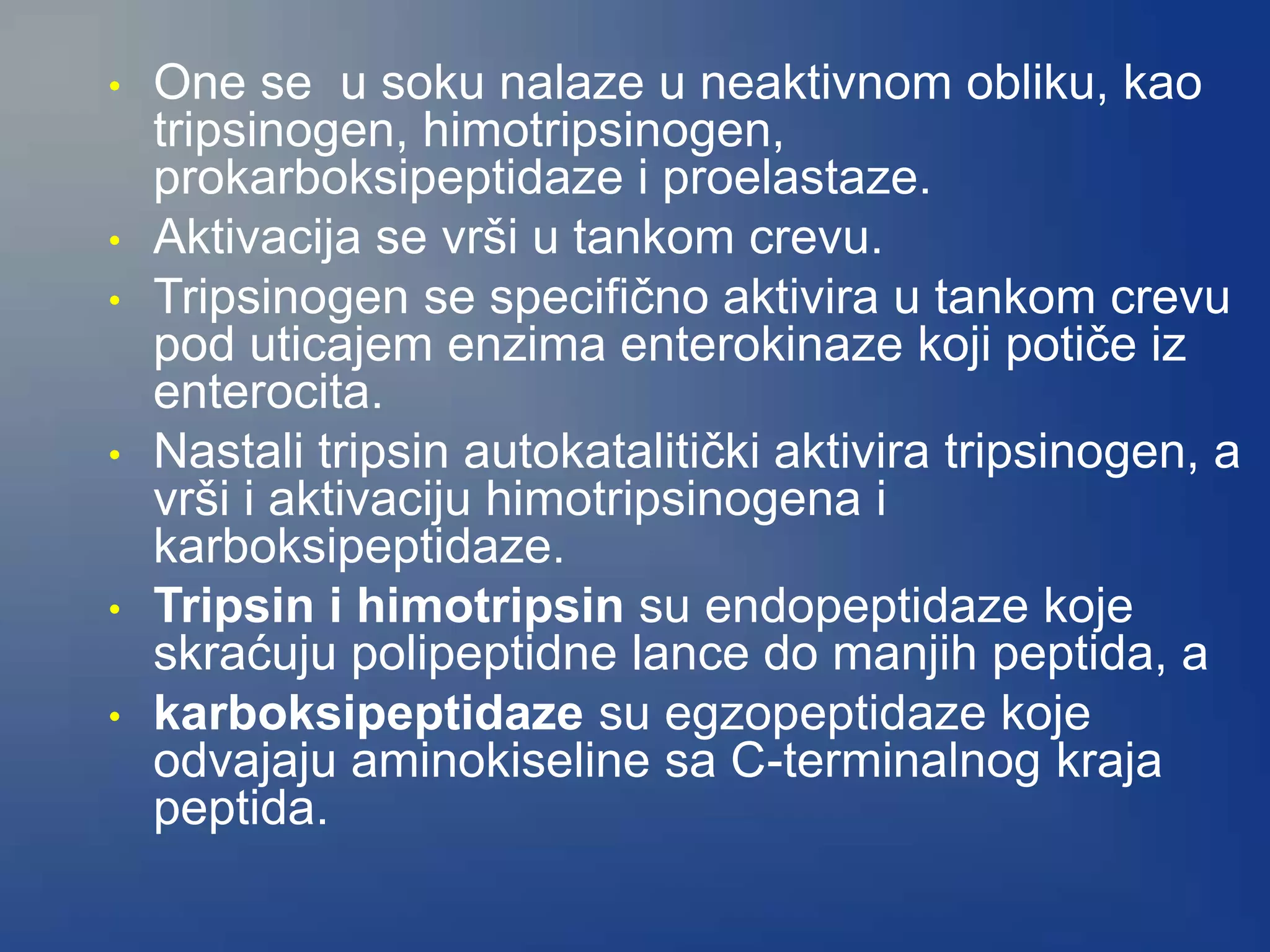 • One se u soku nalaze u neaktivnom obliku, kao
tripsinogen, himotripsinogen,
prokarboksipeptidaze i proelastaze.
• Aktivacija se vrši u tankom crevu.
• Tripsinogen se specifično aktivira u tankom crevu
pod uticajem enzima enterokinaze koji potiče iz
enterocita.
• Nastali tripsin autokatalitički aktivira tripsinogen, a
vrši i aktivaciju himotripsinogena i
karboksipeptidaze.
• Tripsin i himotripsin su endopeptidaze koje
skraćuju polipeptidne lance do manjih peptida, a
• karboksipeptidaze su egzopeptidaze koje
odvajaju aminokiseline sa C-terminalnog kraja
peptida.
 