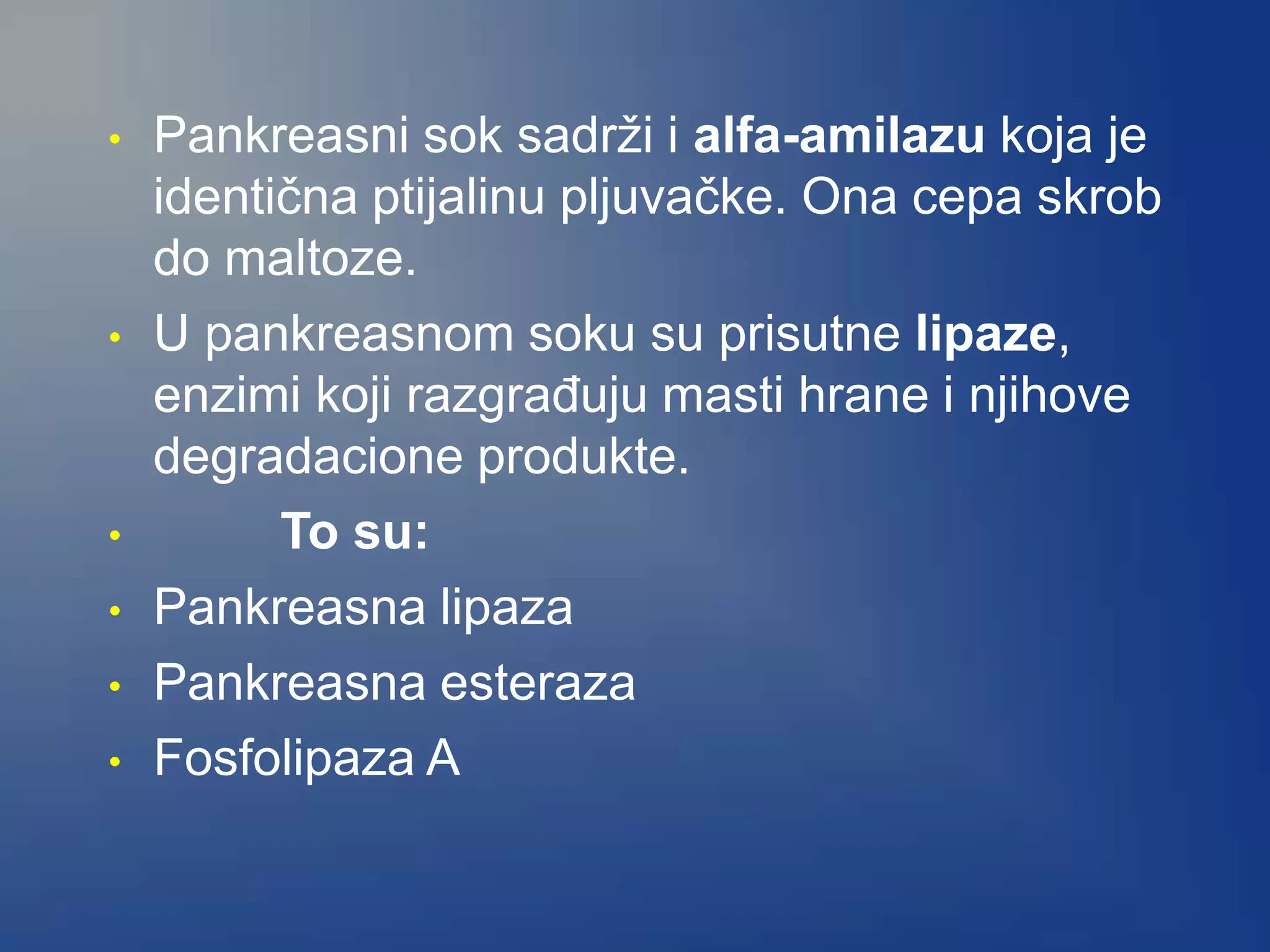 • Pankreasni sok sadrži i alfa-amilazu koja je
identična ptijalinu pljuvačke. Ona cepa skrob
do maltoze.
• U pankreasnom soku su prisutne lipaze,
enzimi koji razgrađuju masti hrane i njihove
degradacione produkte.
• To su:
• Pankreasna lipaza
• Pankreasna esteraza
• Fosfolipaza A
 