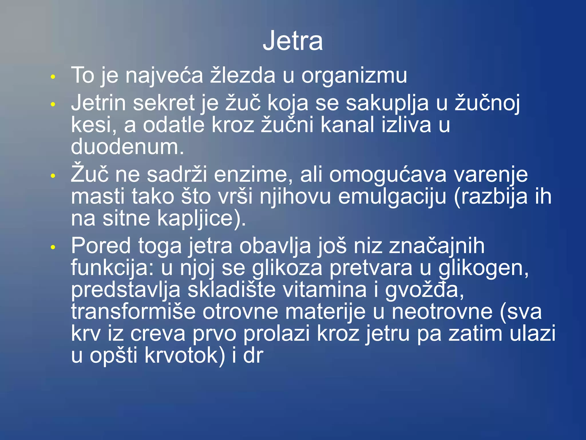 Jetra
• To je najveća žlezda u organizmu
• Jetrin sekret je žuč koja se sakuplja u žučnoj
kesi, a odatle kroz žučni kanal izliva u
duodenum.
• Žuč ne sadrži enzime, ali omogućava varenje
masti tako što vrši njihovu emulgaciju (razbija ih
na sitne kapljice).
• Pored toga jetra obavlja još niz značajnih
funkcija: u njoj se glikoza pretvara u glikogen,
predstavlja skladište vitamina i gvožđa,
transformiše otrovne materije u neotrovne (sva
krv iz creva prvo prolazi kroz jetru pa zatim ulazi
u opšti krvotok) i dr
 