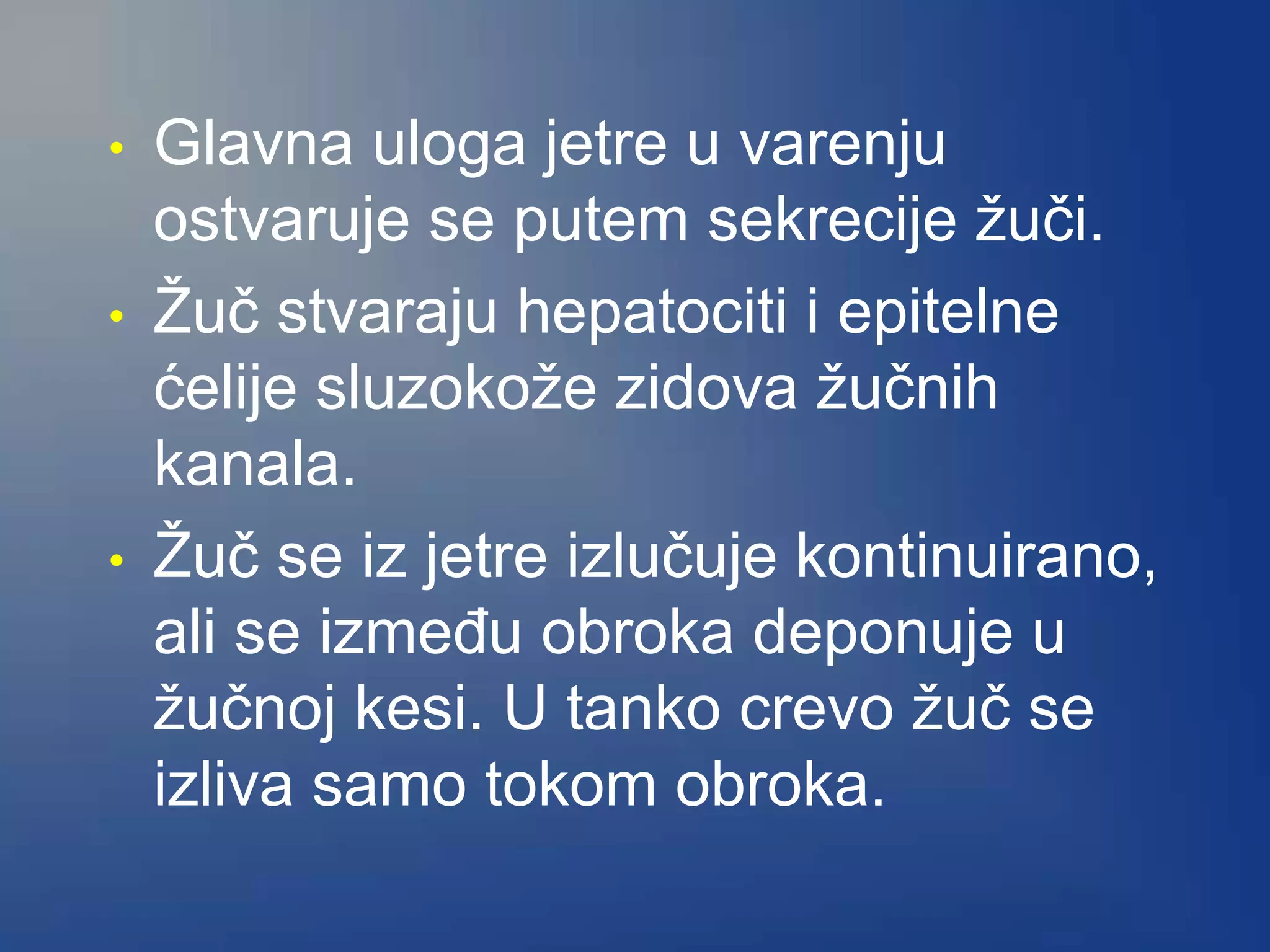 • Glavna uloga jetre u varenju
ostvaruje se putem sekrecije žuči.
• Žuč stvaraju hepatociti i epitelne
ćelije sluzokože zidova žučnih
kanala.
• Žuč se iz jetre izlučuje kontinuirano,
ali se između obroka deponuje u
žučnoj kesi. U tanko crevo žuč se
izliva samo tokom obroka.
 