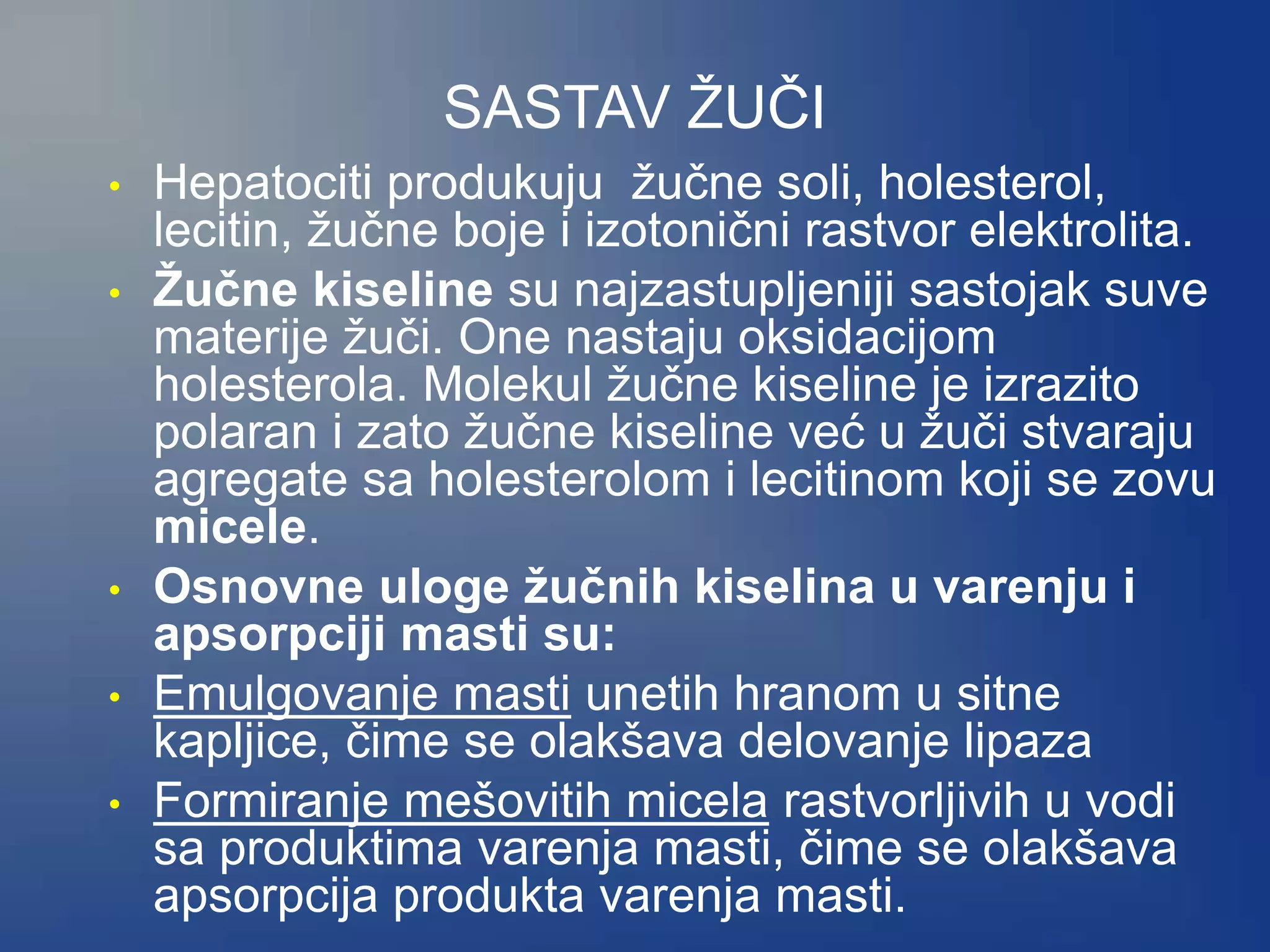 SASTAV ŽUČI
• Hepatociti produkuju žučne soli, holesterol,
lecitin, žučne boje i izotonični rastvor elektrolita.
• Žučne kiseline su najzastupljeniji sastojak suve
materije žuči. One nastaju oksidacijom
holesterola. Molekul žučne kiseline je izrazito
polaran i zato žučne kiseline već u žuči stvaraju
agregate sa holesterolom i lecitinom koji se zovu
micele.
• Osnovne uloge žučnih kiselina u varenju i
apsorpciji masti su:
• Emulgovanje masti unetih hranom u sitne
kapljice, čime se olakšava delovanje lipaza
• Formiranje mešovitih micela rastvorljivih u vodi
sa produktima varenja masti, čime se olakšava
apsorpcija produkta varenja masti.
 