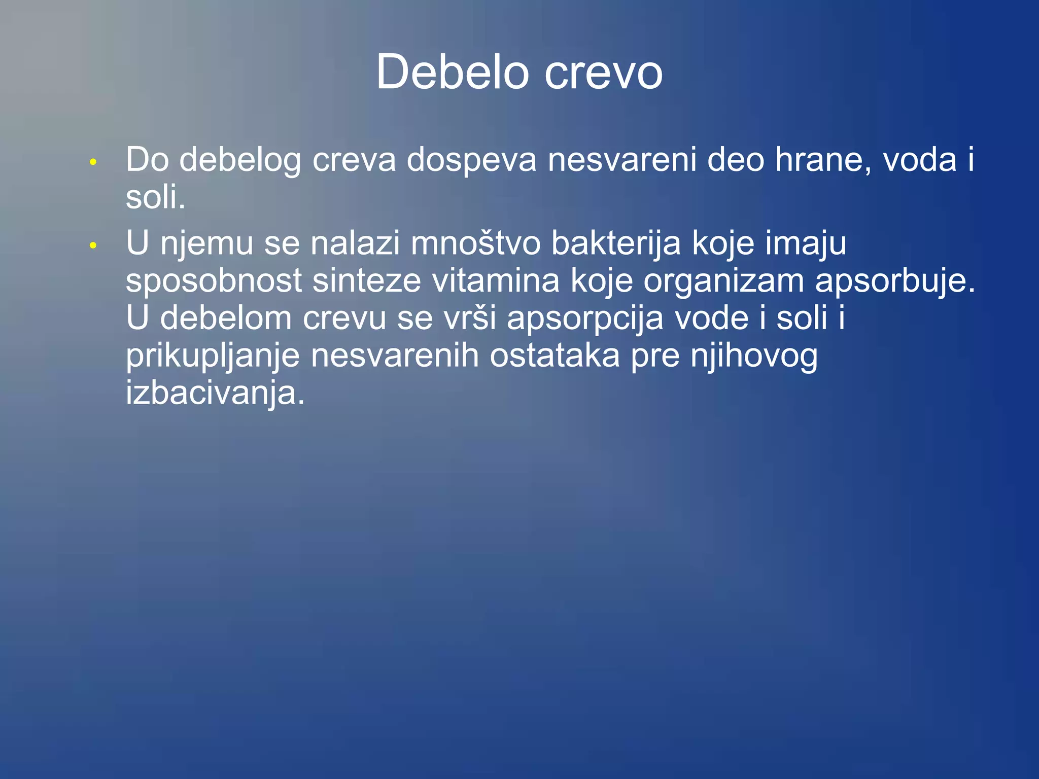 Debelo crevo
• Do debelog creva dospeva nesvareni deo hrane, voda i
soli.
• U njemu se nalazi mnoštvo bakterija koje imaju
sposobnost sinteze vitamina koje organizam apsorbuje.
U debelom crevu se vrši apsorpcija vode i soli i
prikupljanje nesvarenih ostataka pre njihovog
izbacivanja.
 