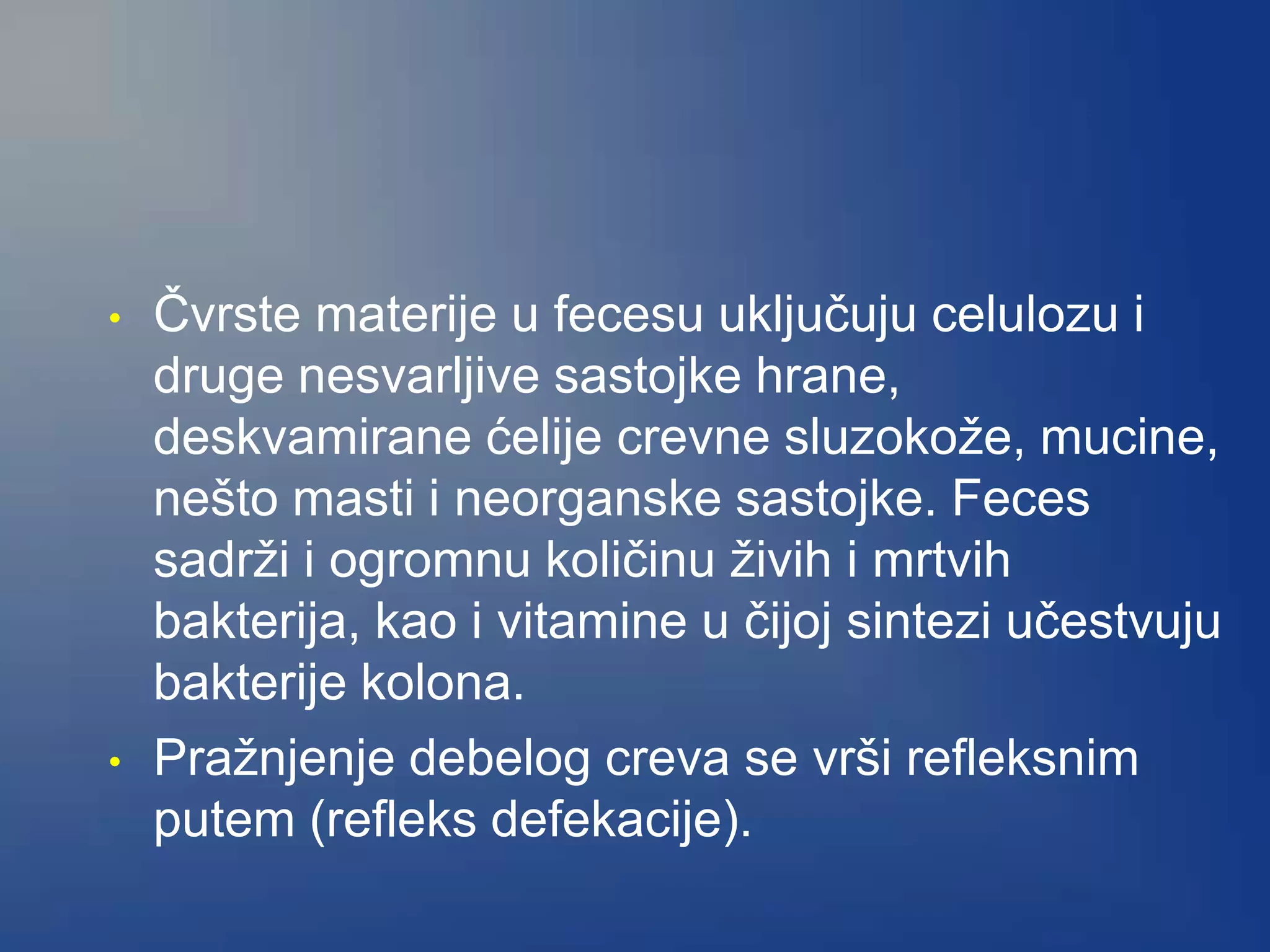 • Čvrste materije u fecesu uključuju celulozu i
druge nesvarljive sastojke hrane,
deskvamirane ćelije crevne sluzokože, mucine,
nešto masti i neorganske sastojke. Feces
sadrži i ogromnu količinu živih i mrtvih
bakterija, kao i vitamine u čijoj sintezi učestvuju
bakterije kolona.
• Pražnjenje debelog creva se vrši refleksnim
putem (refleks defekacije).
 