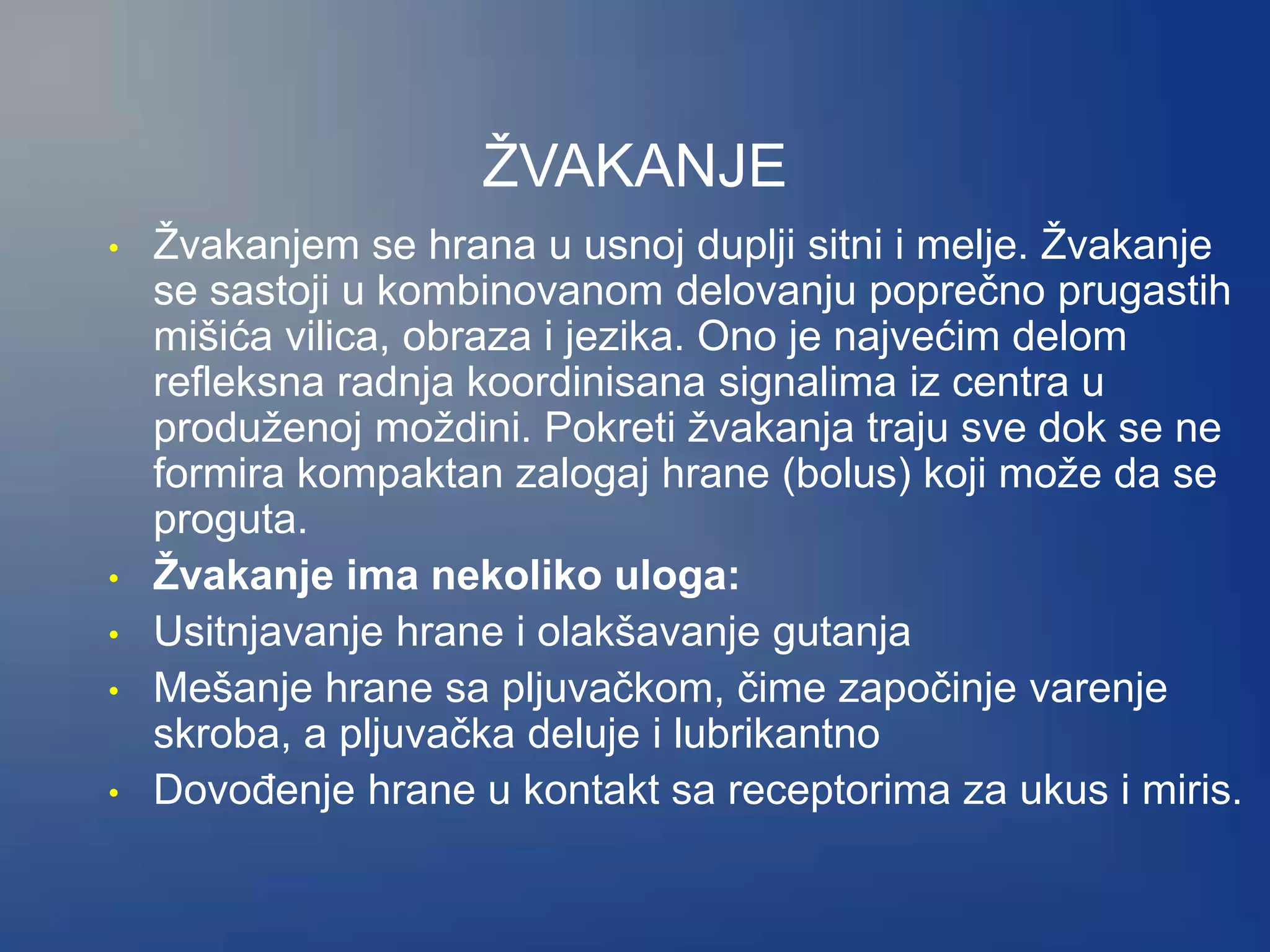 ŽVAKANJE
• Žvakanjem se hrana u usnoj duplji sitni i melje. Žvakanje
se sastoji u kombinovanom delovanju poprečno prugastih
mišića vilica, obraza i jezika. Ono je najvećim delom
refleksna radnja koordinisana signalima iz centra u
produženoj moždini. Pokreti žvakanja traju sve dok se ne
formira kompaktan zalogaj hrane (bolus) koji može da se
proguta.
• Žvakanje ima nekoliko uloga:
• Usitnjavanje hrane i olakšavanje gutanja
• Mešanje hrane sa pljuvačkom, čime započinje varenje
skroba, a pljuvačka deluje i lubrikantno
• Dovođenje hrane u kontakt sa receptorima za ukus i miris.
 
