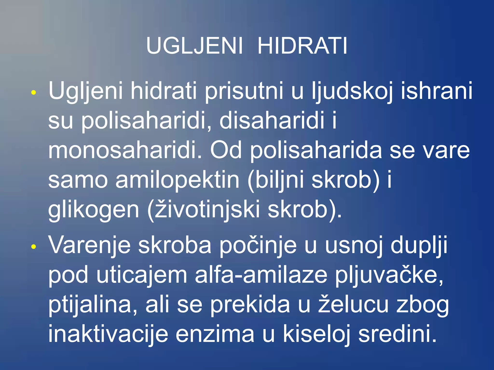 UGLJENI HIDRATI
• Ugljeni hidrati prisutni u ljudskoj ishrani
su polisaharidi, disaharidi i
monosaharidi. Od polisaharida se vare
samo amilopektin (biljni skrob) i
glikogen (životinjski skrob).
• Varenje skroba počinje u usnoj duplji
pod uticajem alfa-amilaze pljuvačke,
ptijalina, ali se prekida u želucu zbog
inaktivacije enzima u kiseloj sredini.
 