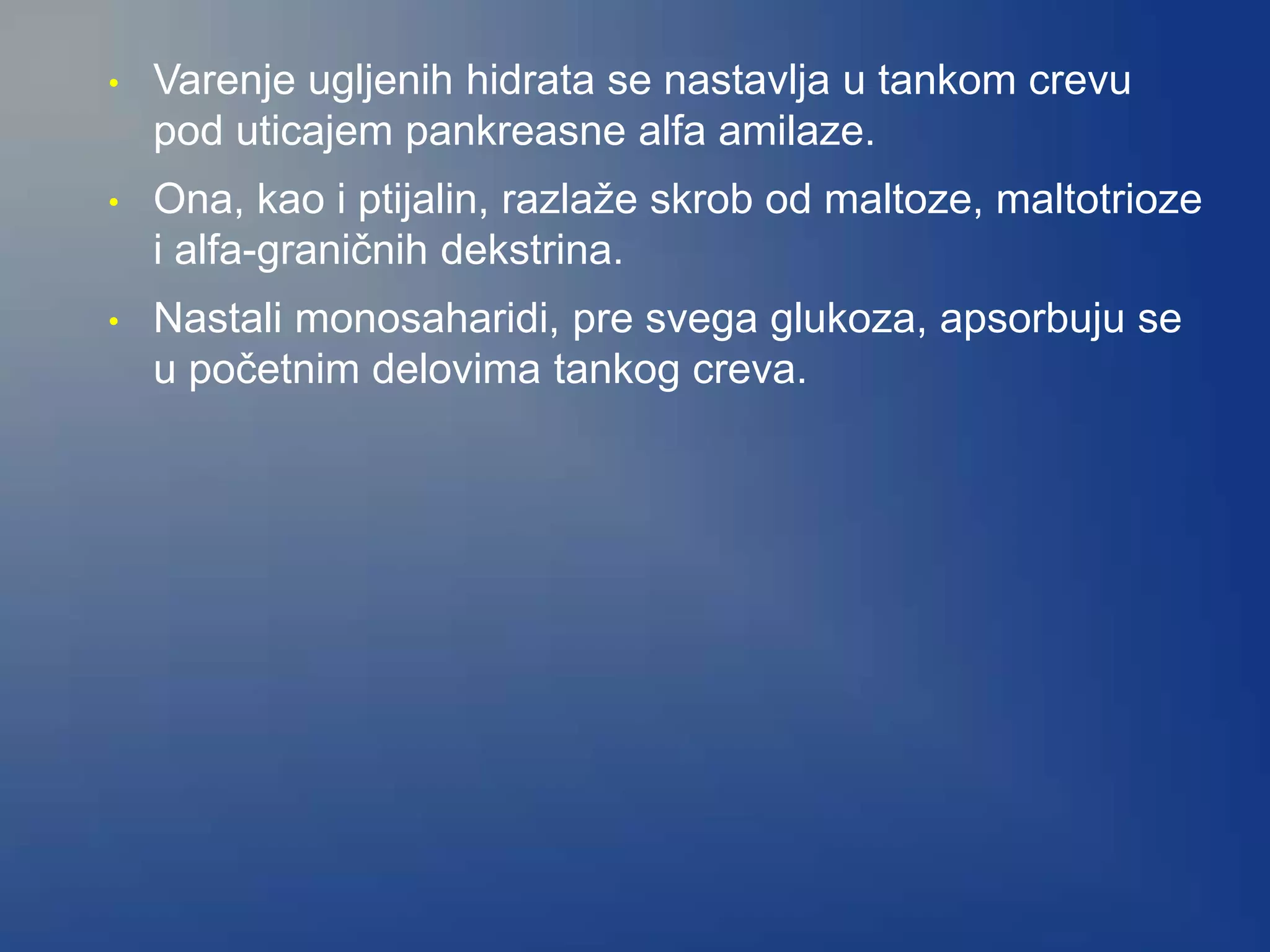 • Varenje ugljenih hidrata se nastavlja u tankom crevu
pod uticajem pankreasne alfa amilaze.
• Ona, kao i ptijalin, razlaže skrob od maltoze, maltotrioze
i alfa-graničnih dekstrina.
• Nastali monosaharidi, pre svega glukoza, apsorbuju se
u početnim delovima tankog creva.
 