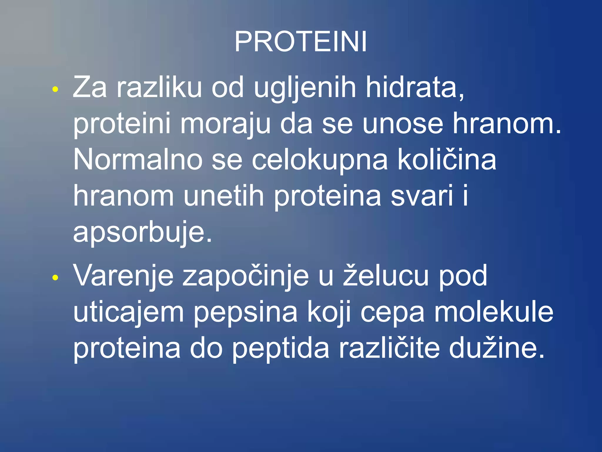 PROTEINI
• Za razliku od ugljenih hidrata,
proteini moraju da se unose hranom.
Normalno se celokupna količina
hranom unetih proteina svari i
apsorbuje.
• Varenje započinje u želucu pod
uticajem pepsina koji cepa molekule
proteina do peptida različite dužine.
 