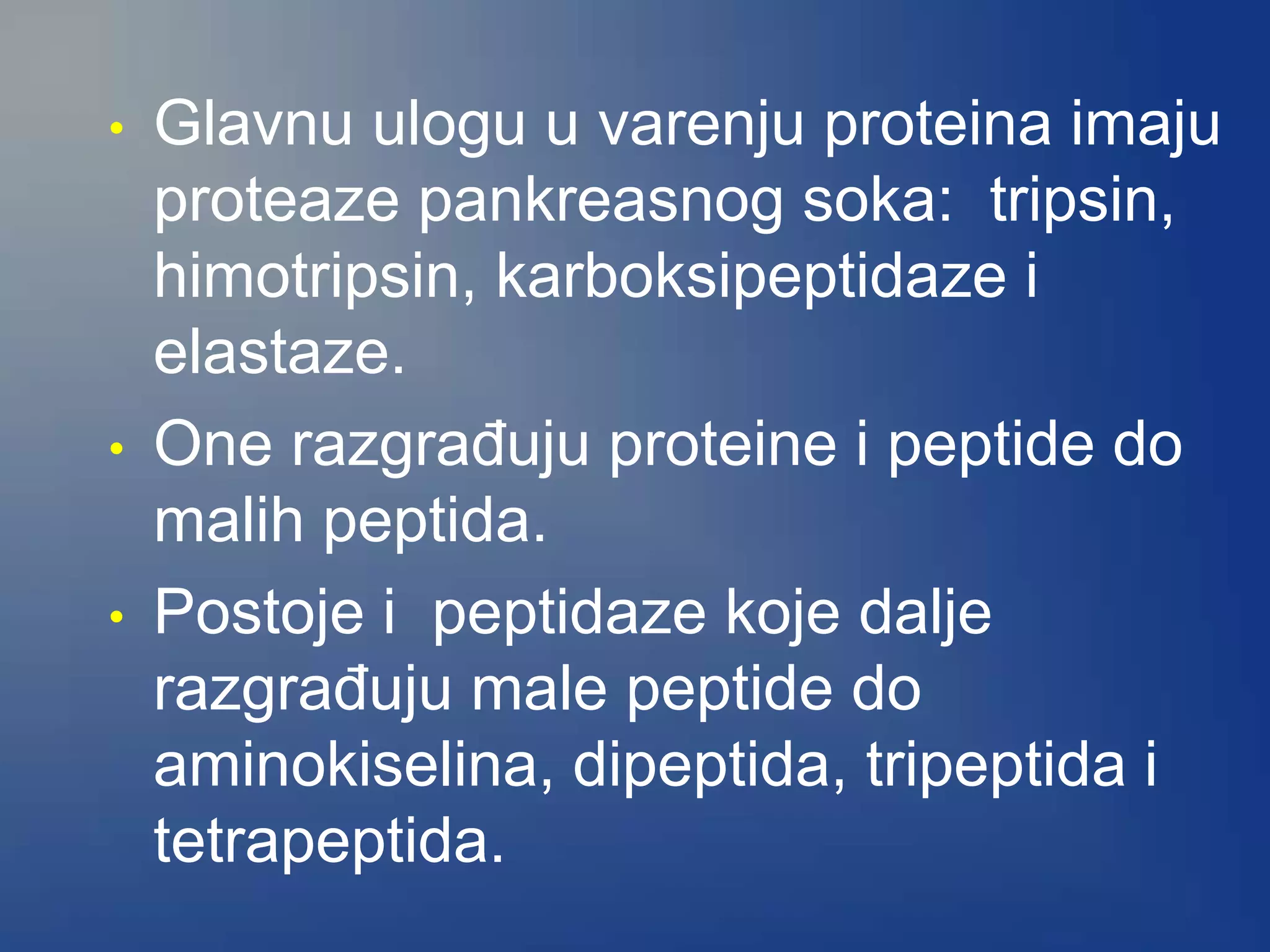 • Glavnu ulogu u varenju proteina imaju
proteaze pankreasnog soka: tripsin,
himotripsin, karboksipeptidaze i
elastaze.
• One razgrađuju proteine i peptide do
malih peptida.
• Postoje i peptidaze koje dalje
razgrađuju male peptide do
aminokiselina, dipeptida, tripeptida i
tetrapeptida.
 
