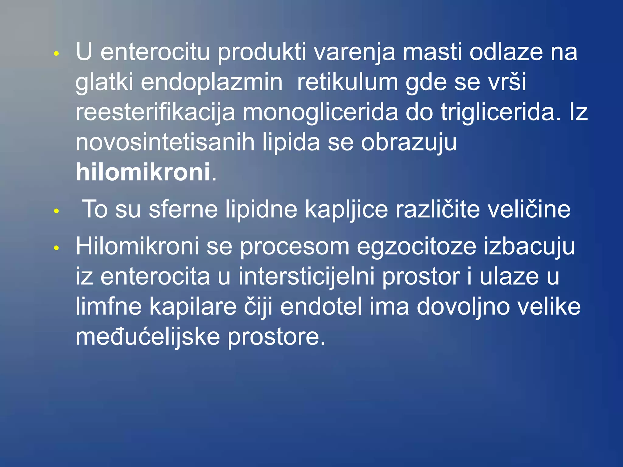 • U enterocitu produkti varenja masti odlaze na
glatki endoplazmin retikulum gde se vrši
reesterifikacija monoglicerida do triglicerida. Iz
novosintetisanih lipida se obrazuju
hilomikroni.
• To su sferne lipidne kapljice različite veličine
• Hilomikroni se procesom egzocitoze izbacuju
iz enterocita u intersticijelni prostor i ulaze u
limfne kapilare čiji endotel ima dovoljno velike
međućelijske prostore.
 