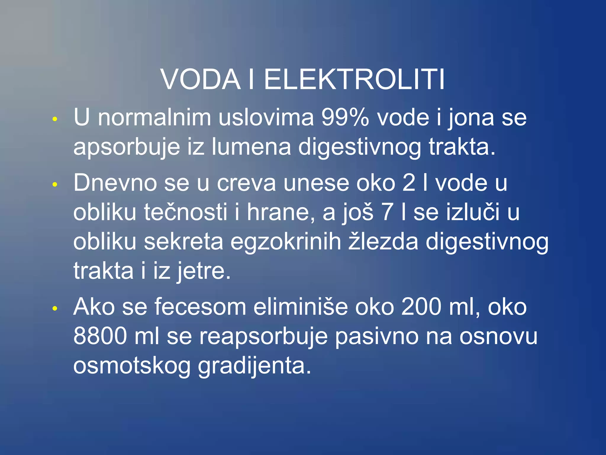 VODA I ELEKTROLITI
• U normalnim uslovima 99% vode i jona se
apsorbuje iz lumena digestivnog trakta.
• Dnevno se u creva unese oko 2 l vode u
obliku tečnosti i hrane, a još 7 l se izluči u
obliku sekreta egzokrinih žlezda digestivnog
trakta i iz jetre.
• Ako se fecesom eliminiše oko 200 ml, oko
8800 ml se reapsorbuje pasivno na osnovu
osmotskog gradijenta.
 