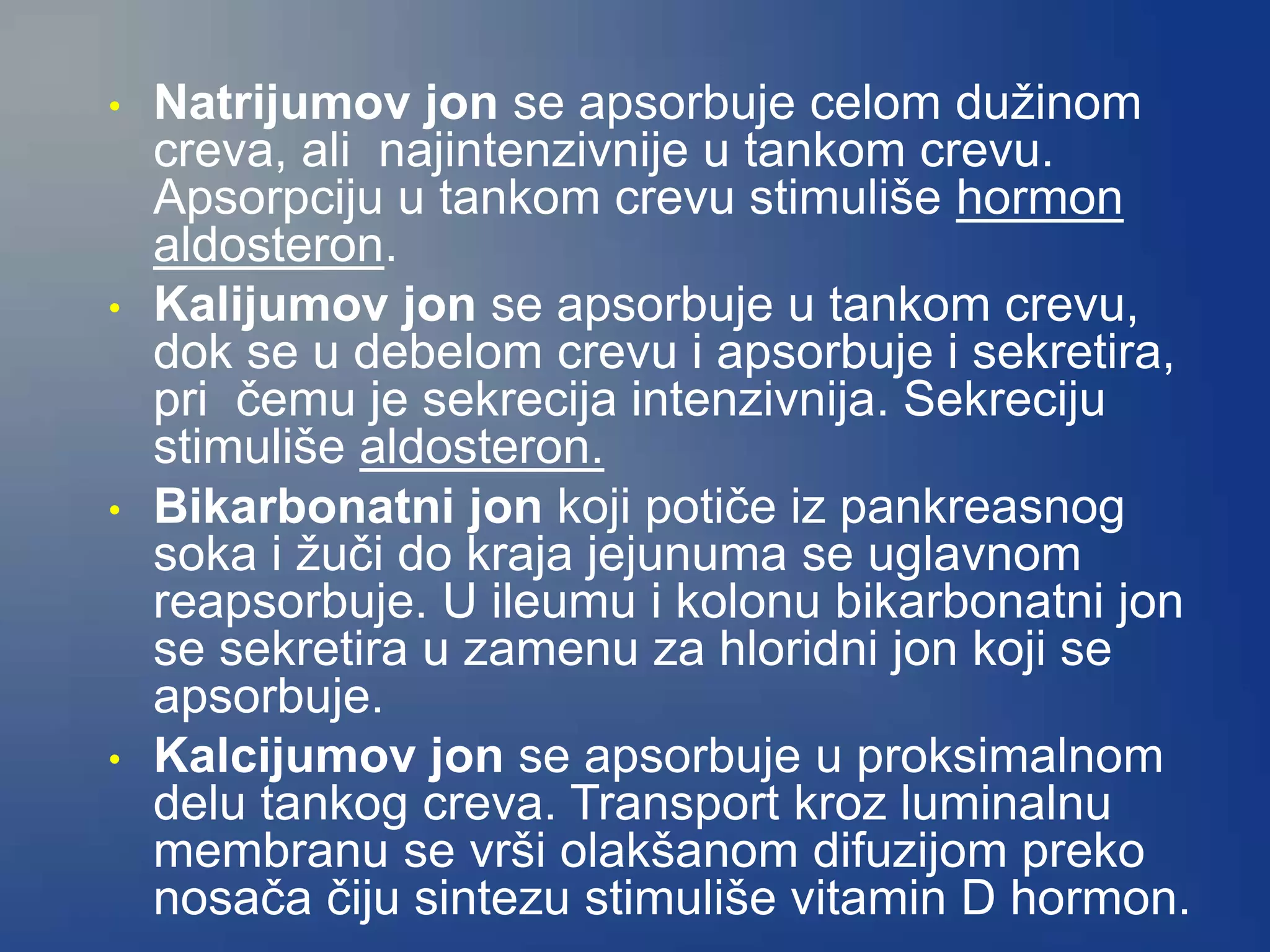 • Natrijumov jon se apsorbuje celom dužinom
creva, ali najintenzivnije u tankom crevu.
Apsorpciju u tankom crevu stimuliše hormon
aldosteron.
• Kalijumov jon se apsorbuje u tankom crevu,
dok se u debelom crevu i apsorbuje i sekretira,
pri čemu je sekrecija intenzivnija. Sekreciju
stimuliše aldosteron.
• Bikarbonatni jon koji potiče iz pankreasnog
soka i žuči do kraja jejunuma se uglavnom
reapsorbuje. U ileumu i kolonu bikarbonatni jon
se sekretira u zamenu za hloridni jon koji se
apsorbuje.
• Kalcijumov jon se apsorbuje u proksimalnom
delu tankog creva. Transport kroz luminalnu
membranu se vrši olakšanom difuzijom preko
nosača čiju sintezu stimuliše vitamin D hormon.
 