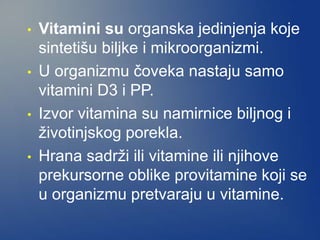 • Vitamini su organska jedinjenja koje
sintetišu biljke i mikroorganizmi.
• U organizmu čoveka nastaju samo
vitamini D3 i PP.
• Izvor vitamina su namirnice biljnog i
životinjskog porekla.
• Hrana sadrži ili vitamine ili njihove
prekursorne oblike provitamine koji se
u organizmu pretvaraju u vitamine.
 
