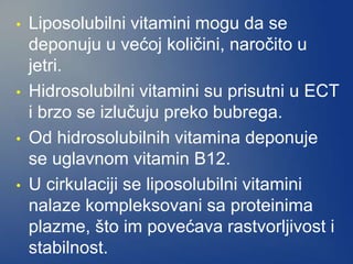 • Liposolubilni vitamini mogu da se
deponuju u većoj količini, naročito u
jetri.
• Hidrosolubilni vitamini su prisutni u ECT
i brzo se izlučuju preko bubrega.
• Od hidrosolubilnih vitamina deponuje
se uglavnom vitamin B12.
• U cirkulaciji se liposolubilni vitamini
nalaze kompleksovani sa proteinima
plazme, što im povećava rastvorljivost i
stabilnost.
 