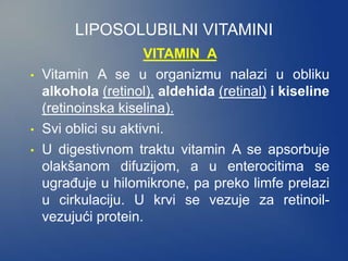 LIPOSOLUBILNI VITAMINI
VITAMIN A
• Vitamin A se u organizmu nalazi u obliku
alkohola (retinol), aldehida (retinal) i kiseline
(retinoinska kiselina).
• Svi oblici su aktivni.
• U digestivnom traktu vitamin A se apsorbuje
olakšanom difuzijom, a u enterocitima se
ugrađuje u hilomikrone, pa preko limfe prelazi
u cirkulaciju. U krvi se vezuje za retinoil-
vezujući protein.
 
