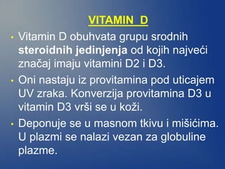 VITAMIN D
• Vitamin D obuhvata grupu srodnih
steroidnih jedinjenja od kojih najveći
značaj imaju vitamini D2 i D3.
• Oni nastaju iz provitamina pod uticajem
UV zraka. Konverzija provitamina D3 u
vitamin D3 vrši se u koži.
• Deponuje se u masnom tkivu i mišićima.
U plazmi se nalazi vezan za globuline
plazme.
 