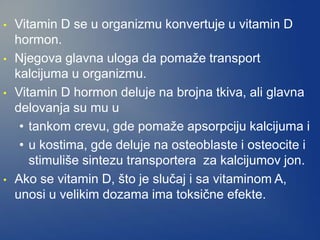 • Vitamin D se u organizmu konvertuje u vitamin D
hormon.
• Njegova glavna uloga da pomaže transport
kalcijuma u organizmu.
• Vitamin D hormon deluje na brojna tkiva, ali glavna
delovanja su mu u
• tankom crevu, gde pomaže apsorpciju kalcijuma i
• u kostima, gde deluje na osteoblaste i osteocite i
stimuliše sintezu transportera za kalcijumov jon.
• Ako se vitamin D, što je slučaj i sa vitaminom A,
unosi u velikim dozama ima toksične efekte.
 