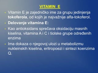 VITAMIN E
• Vitamin E je zajedničko ime za grupu jedinjenja
tokoferola, od kojih je najvažnije alfa-tokoferol.
• Delovanje vitamina E:
• Kao antioksidans sprečava oksidaciju masnih
kiselina, vitamina A i C i tiolske grupe određenih
enzima
• Ima dokaza o njegovoj ulozi u metabolizmu
nukleinskih kiselina, eritropoezi i sintezi koenzima
Q.
 