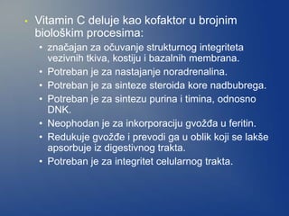 • Vitamin C deluje kao kofaktor u brojnim
biološkim procesima:
• značajan za očuvanje strukturnog integriteta
vezivnih tkiva, kostiju i bazalnih membrana.
• Potreban je za nastajanje noradrenalina.
• Potreban je za sinteze steroida kore nadbubrega.
• Potreban je za sintezu purina i timina, odnosno
DNK.
• Neophodan je za inkorporaciju gvožđa u feritin.
• Redukuje gvožđe i prevodi ga u oblik koji se lakše
apsorbuje iz digestivnog trakta.
• Potreban je za integritet celularnog trakta.
 